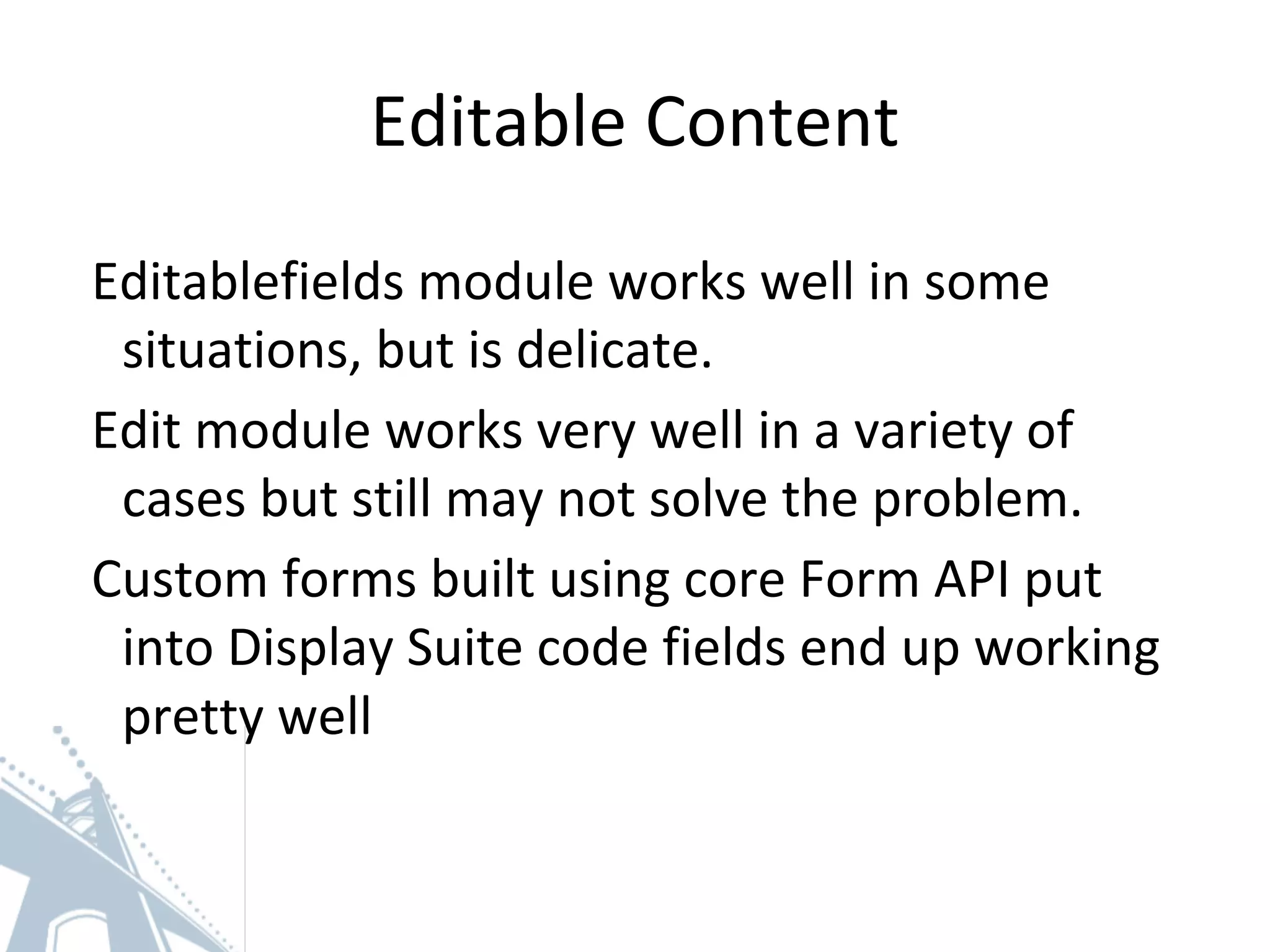 Editable Content
Editablefields module works well in some
situations, but is delicate.
Edit module works very well in a variety of
cases but still may not solve the problem.
Custom forms built using core Form API put
into Display Suite code fields end up working
pretty well
 