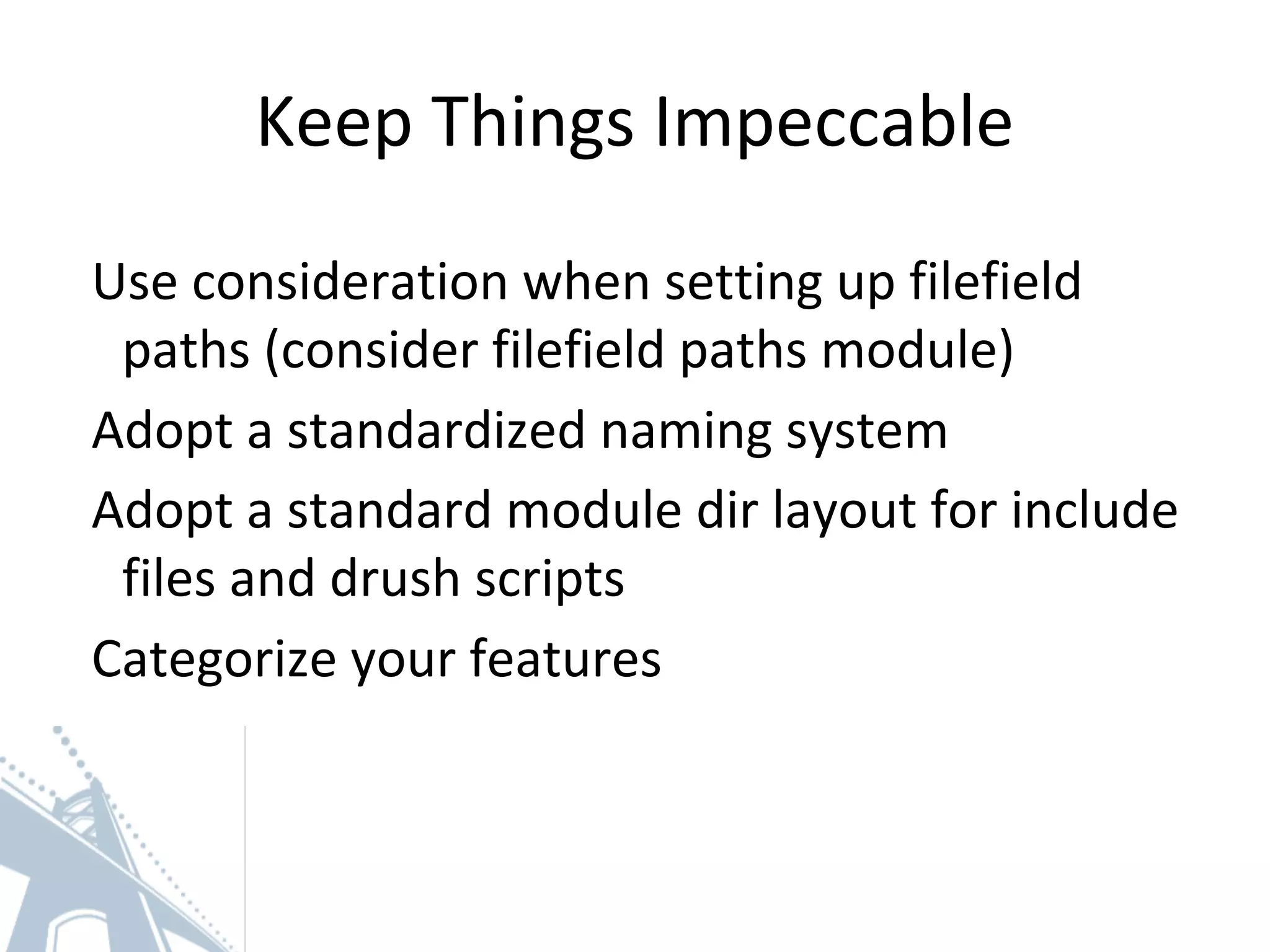 Keep Things Impeccable
Use consideration when setting up filefield
paths (consider filefield paths module)
Adopt a standardized naming system
Adopt a standard module dir layout for include
files and drush scripts
Categorize your features
 