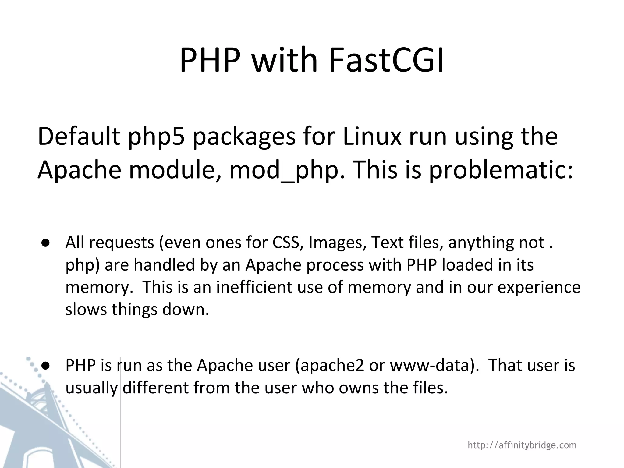 PHP with FastCGI
Default php5 packages for Linux run using the
Apache module, mod_php. This is problematic:
● All requests (even ones for CSS, Images, Text files, anything not .
php) are handled by an Apache process with PHP loaded in its
memory. This is an inefficient use of memory and in our experience
slows things down.
● PHP is run as the Apache user (apache2 or www-data). That user is
usually different from the user who owns the files.
http://affinitybridge.com
 