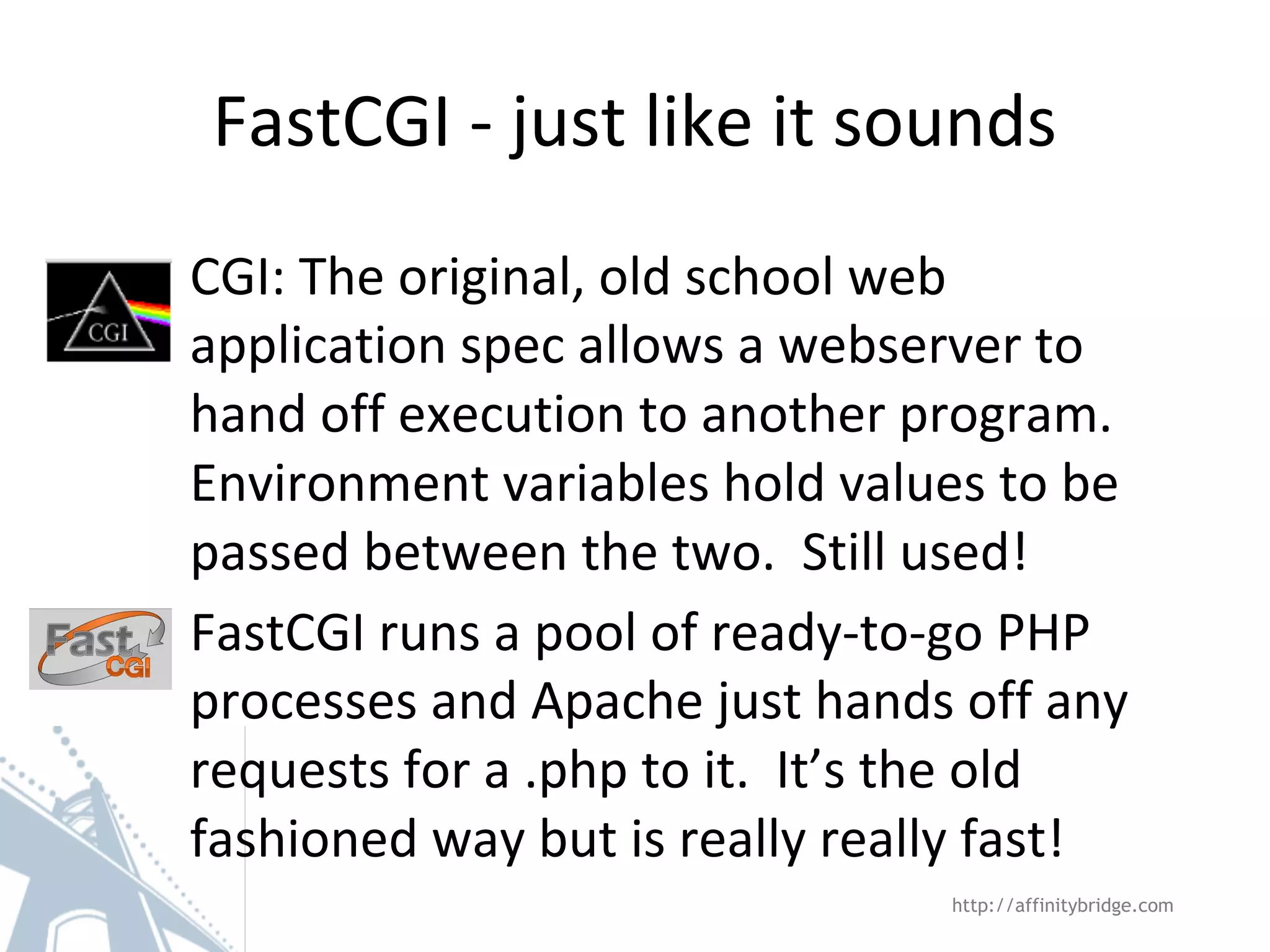FastCGI - just like it sounds
CGI: The original, old school web
application spec allows a webserver to
hand off execution to another program.
Environment variables hold values to be
passed between the two. Still used!
FastCGI runs a pool of ready-to-go PHP
processes and Apache just hands off any
requests for a .php to it. It’s the old
fashioned way but is really really fast!
http://affinitybridge.com
 