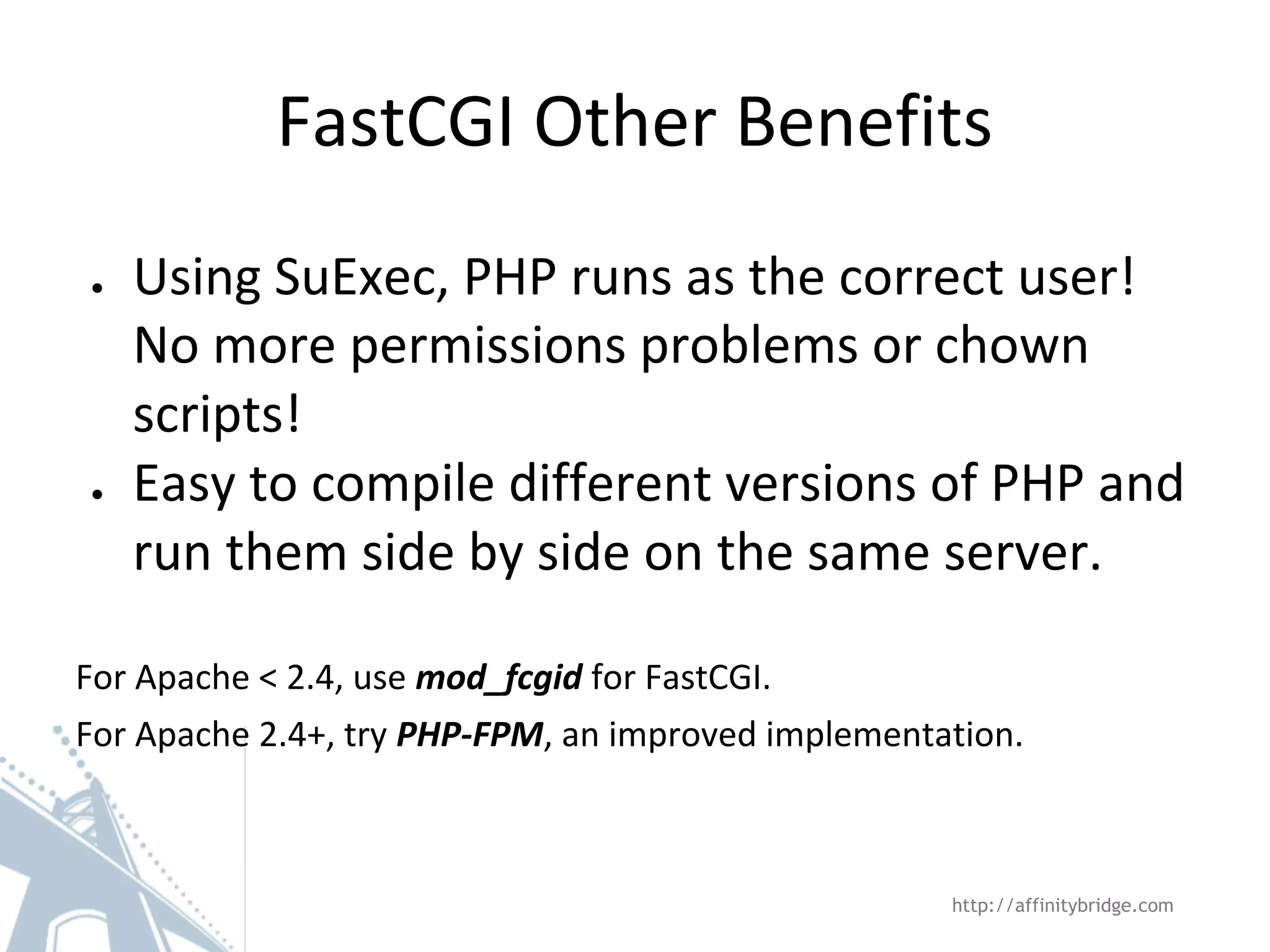 FastCGI Other Benefits
● Using SuExec, PHP runs as the correct user!
No more permissions problems or chown
scripts!
● Easy to compile different versions of PHP and
run them side by side on the same server.
For Apache < 2.4, use mod_fcgid for FastCGI.
For Apache 2.4+, try PHP-FPM, an improved implementation.
http://affinitybridge.com
 