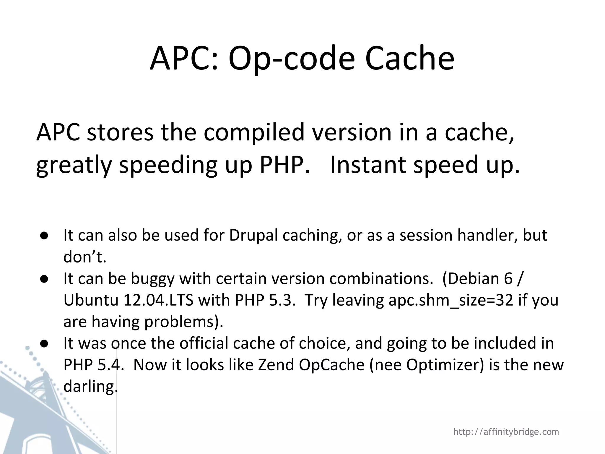 APC: Op-code Cache
APC stores the compiled version in a cache,
greatly speeding up PHP. Instant speed up.
● It can also be used for Drupal caching, or as a session handler, but
don’t.
● It can be buggy with certain version combinations. (Debian 6 /
Ubuntu 12.04.LTS with PHP 5.3. Try leaving apc.shm_size=32 if you
are having problems).
● It was once the official cache of choice, and going to be included in
PHP 5.4. Now it looks like Zend OpCache (nee Optimizer) is the new
darling.
http://affinitybridge.com
 