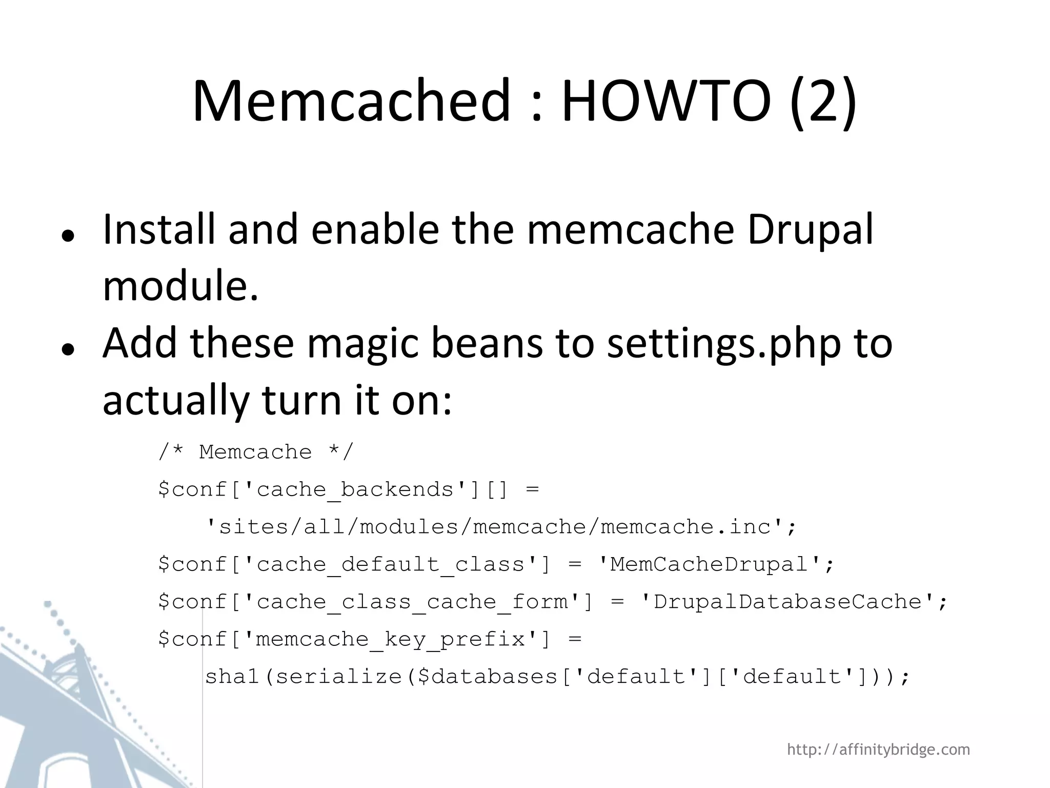 Memcached : HOWTO (2)
● Install and enable the memcache Drupal
module.
● Add these magic beans to settings.php to
actually turn it on:
/* Memcache */
$conf['cache_backends'][] =
'sites/all/modules/memcache/memcache.inc';
$conf['cache_default_class'] = 'MemCacheDrupal';
$conf['cache_class_cache_form'] = 'DrupalDatabaseCache';
$conf['memcache_key_prefix'] =
sha1(serialize($databases['default']['default']));
http://affinitybridge.com
 