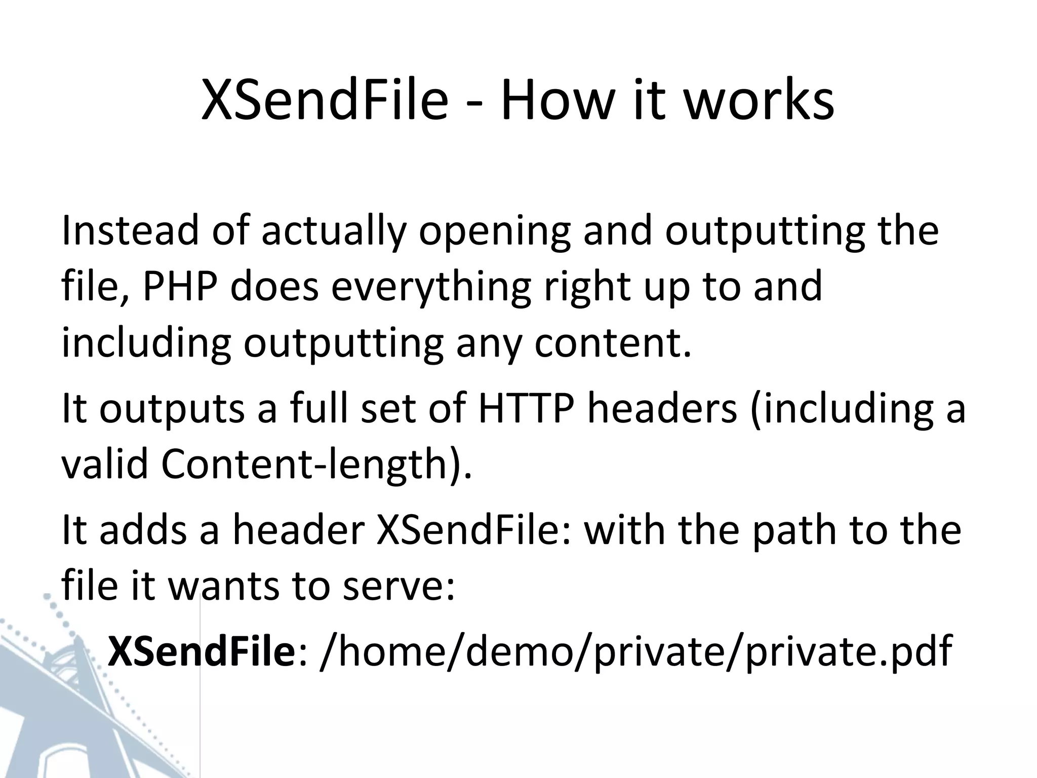 XSendFile - How it works
Instead of actually opening and outputting the
file, PHP does everything right up to and
including outputting any content.
It outputs a full set of HTTP headers (including a
valid Content-length).
It adds a header XSendFile: with the path to the
file it wants to serve:
XSendFile: /home/demo/private/private.pdf
 