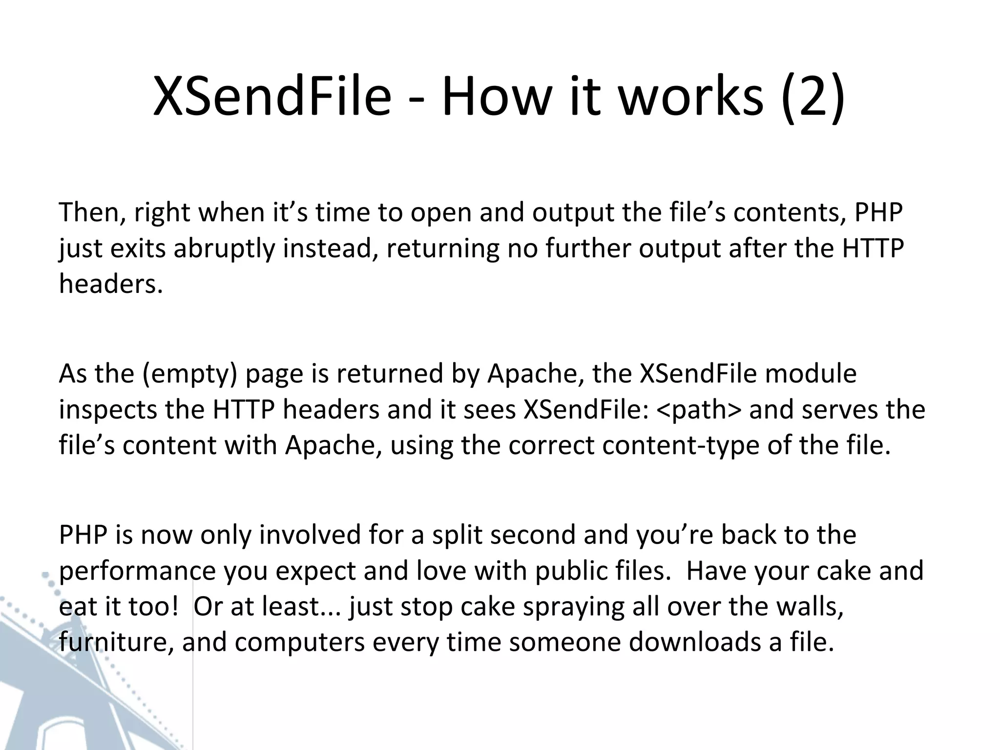 XSendFile - How it works (2)
Then, right when it’s time to open and output the file’s contents, PHP
just exits abruptly instead, returning no further output after the HTTP
headers.
As the (empty) page is returned by Apache, the XSendFile module
inspects the HTTP headers and it sees XSendFile: <path> and serves the
file’s content with Apache, using the correct content-type of the file.
PHP is now only involved for a split second and you’re back to the
performance you expect and love with public files. Have your cake and
eat it too! Or at least... just stop cake spraying all over the walls,
furniture, and computers every time someone downloads a file.
 