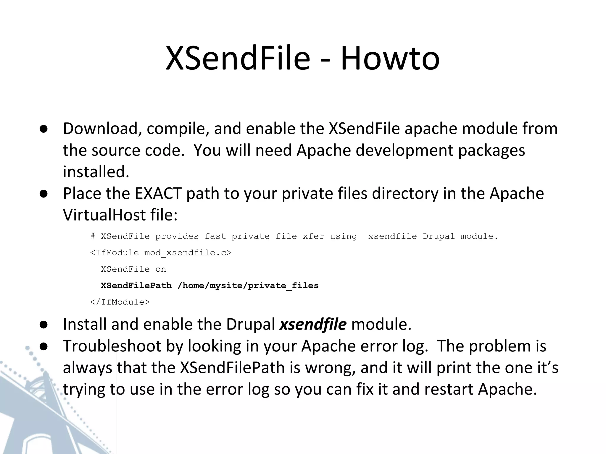 XSendFile - Howto
● Download, compile, and enable the XSendFile apache module from
the source code. You will need Apache development packages
installed.
● Place the EXACT path to your private files directory in the Apache
VirtualHost file:
# XSendFile provides fast private file xfer using xsendfile Drupal module.
<IfModule mod_xsendfile.c>
XSendFile on
XSendFilePath /home/mysite/private_files
</IfModule>
● Install and enable the Drupal xsendfile module.
● Troubleshoot by looking in your Apache error log. The problem is
always that the XSendFilePath is wrong, and it will print the one it’s
trying to use in the error log so you can fix it and restart Apache.
 