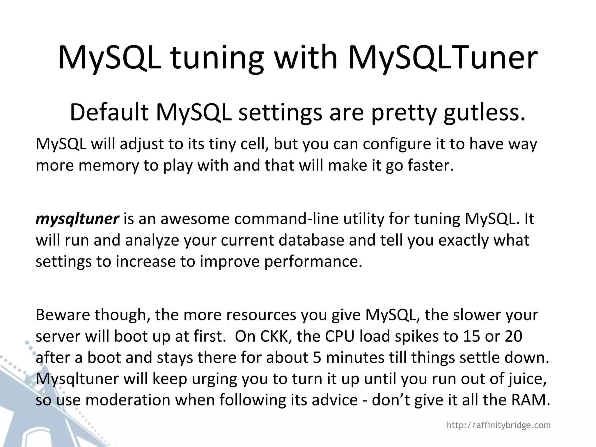 MySQL tuning with MySQLTuner
Default MySQL settings are pretty gutless.
MySQL will adjust to its tiny cell, but you can configure it to have way
more memory to play with and that will make it go faster.
mysqltuner is an awesome command-line utility for tuning MySQL. It
will run and analyze your current database and tell you exactly what
settings to increase to improve performance.
Beware though, the more resources you give MySQL, the slower your
server will boot up at first. On CKK, the CPU load spikes to 15 or 20
after a boot and stays there for about 5 minutes till things settle down.
Mysqltuner will keep urging you to turn it up until you run out of juice,
so use moderation when following its advice - don’t give it all the RAM.
http://affinitybridge.com
 