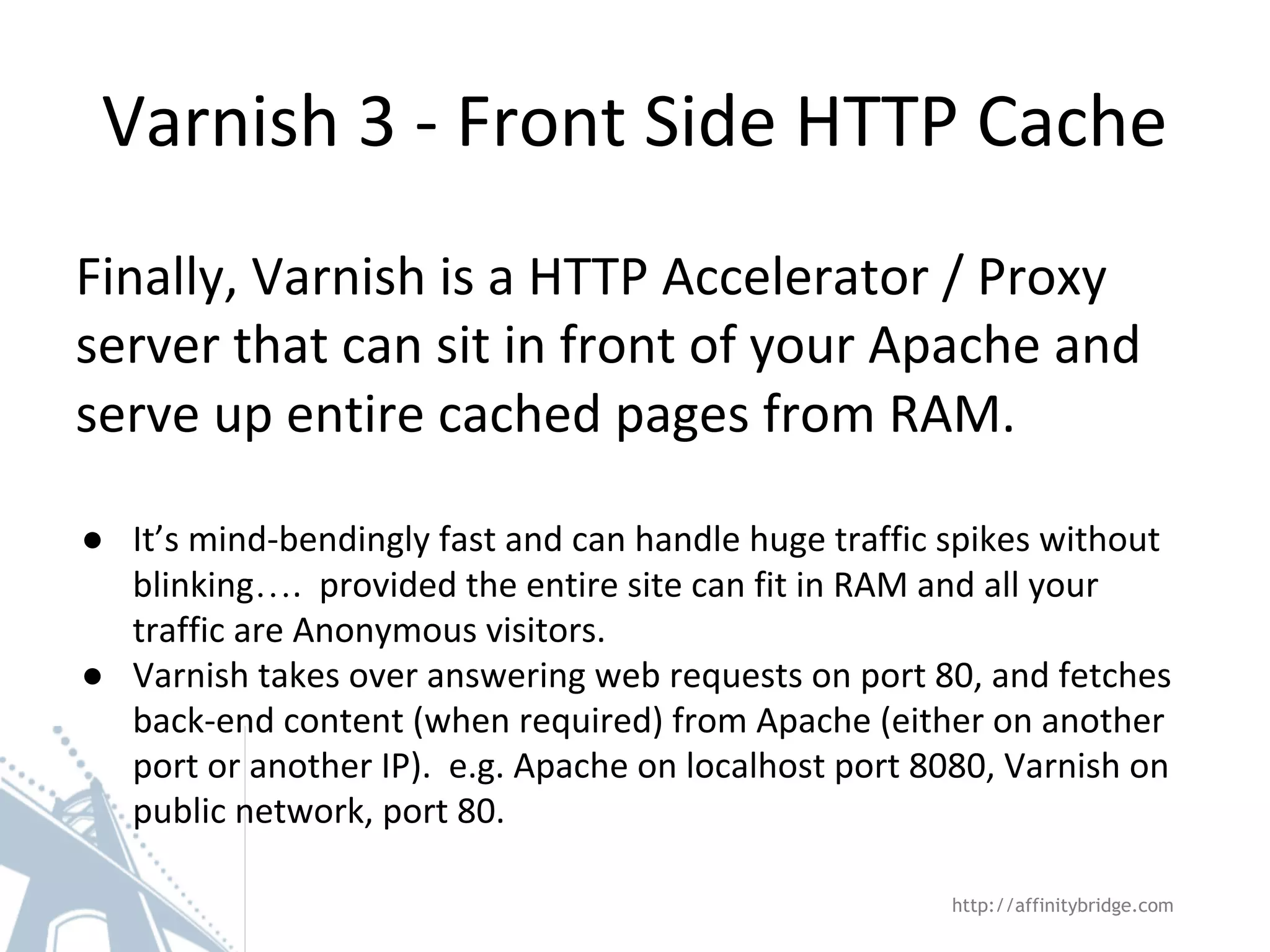Varnish 3 - Front Side HTTP Cache
http://affinitybridge.com
Finally, Varnish is a HTTP Accelerator / Proxy
server that can sit in front of your Apache and
serve up entire cached pages from RAM.
● It’s mind-bendingly fast and can handle huge traffic spikes without
blinking…. provided the entire site can fit in RAM and all your
traffic are Anonymous visitors.
● Varnish takes over answering web requests on port 80, and fetches
back-end content (when required) from Apache (either on another
port or another IP). e.g. Apache on localhost port 8080, Varnish on
public network, port 80.
 