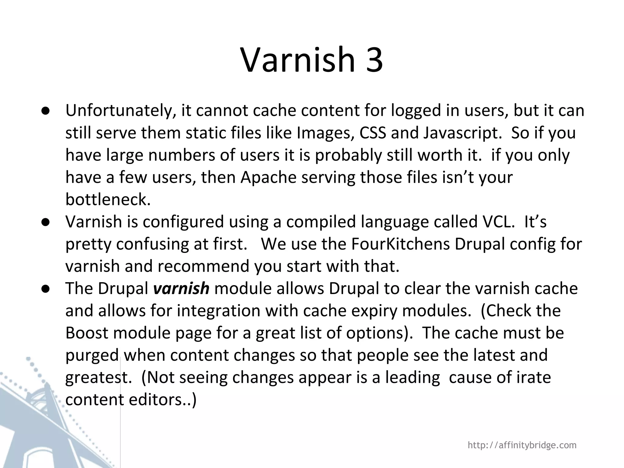 Varnish 3
http://affinitybridge.com
● Unfortunately, it cannot cache content for logged in users, but it can
still serve them static files like Images, CSS and Javascript. So if you
have large numbers of users it is probably still worth it. if you only
have a few users, then Apache serving those files isn’t your
bottleneck.
● Varnish is configured using a compiled language called VCL. It’s
pretty confusing at first. We use the FourKitchens Drupal config for
varnish and recommend you start with that.
● The Drupal varnish module allows Drupal to clear the varnish cache
and allows for integration with cache expiry modules. (Check the
Boost module page for a great list of options). The cache must be
purged when content changes so that people see the latest and
greatest. (Not seeing changes appear is a leading cause of irate
content editors..)
 
