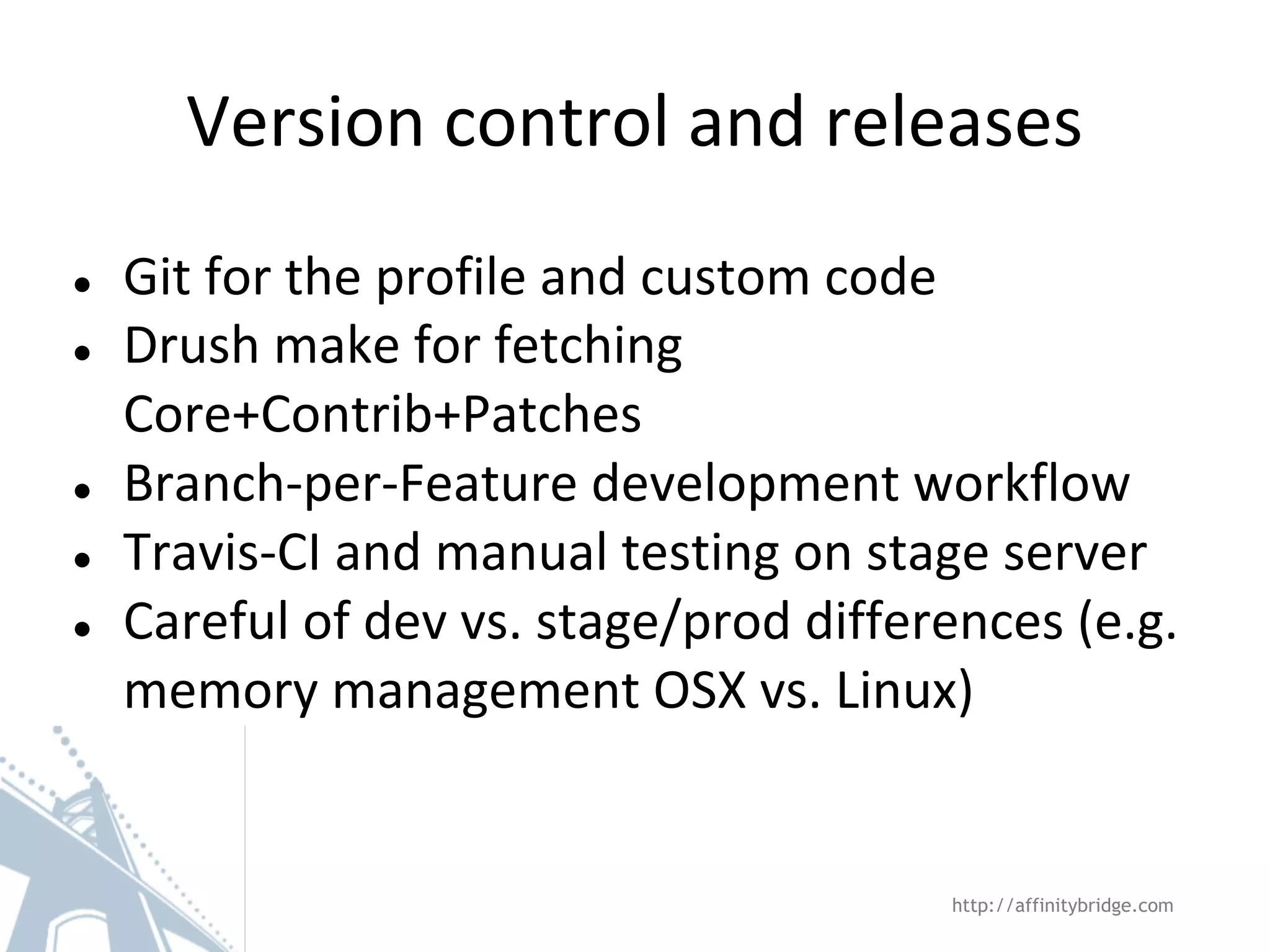 Version control and releases
● Git for the profile and custom code
● Drush make for fetching
Core+Contrib+Patches
● Branch-per-Feature development workflow
● Travis-CI and manual testing on stage server
● Careful of dev vs. stage/prod differences (e.g.
memory management OSX vs. Linux)
http://affinitybridge.com
 