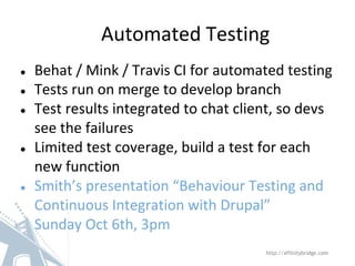 ● Behat / Mink / Travis CI for automated testing
● Tests run on merge to develop branch
● Test results integrated to chat client, so devs
see the failures
● Limited test coverage, build a test for each
new function
● Smith’s presentation “Behaviour Testing and
Continuous Integration with Drupal”
Sunday Oct 6th, 3pm
Automated Testing
http://affinitybridge.com
 