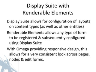 Display Suite with
Renderable Elements
Display Suite allows for configuration of layouts
on content types (as well as other entities)
Renderable Elements allows any type of form
to be registered & subsequently configured
using Display Suite
With Omega providing responsive design, this
allows for a very consistent look across pages,
nodes & edit forms.
 
