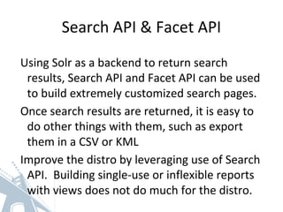 Search API & Facet API
Using Solr as a backend to return search
results, Search API and Facet API can be used
to build extremely customized search pages.
Once search results are returned, it is easy to
do other things with them, such as export
them in a CSV or KML
Improve the distro by leveraging use of Search
API. Building single-use or inflexible reports
with views does not do much for the distro.
 