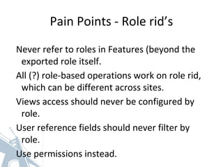 Pain Points - Role rid’s
Never refer to roles in Features (beyond the
exported role itself.
All (?) role-based operations work on role rid,
which can be different across sites.
Views access should never be configured by
role.
User reference fields should never filter by
role.
Use permissions instead.
 
