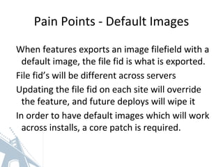 Pain Points - Default Images
When features exports an image filefield with a
default image, the file fid is what is exported.
File fid’s will be different across servers
Updating the file fid on each site will override
the feature, and future deploys will wipe it
In order to have default images which will work
across installs, a core patch is required.
 