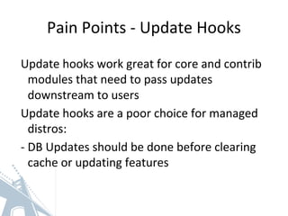 Pain Points - Update Hooks
Update hooks work great for core and contrib
modules that need to pass updates
downstream to users
Update hooks are a poor choice for managed
distros:
- DB Updates should be done before clearing
cache or updating features
 