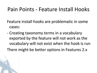 Pain Points - Feature Install Hooks
Feature install hooks are problematic in some
cases:
- Creating taxonomy terms in a vocabulary
exported by the feature will not work as the
vocabulary will not exist when the hook is run
There might be better options in Features 2.x
 