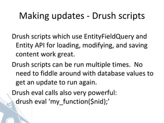 Making updates - Drush scripts
Drush scripts which use EntityFieldQuery and
Entity API for loading, modifying, and saving
content work great.
Drush scripts can be run multiple times. No
need to fiddle around with database values to
get an update to run again.
Drush eval calls also very powerful:
drush eval ‘my_function($nid);’
 