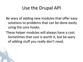 Use the Drupal API
Be wary of adding new modules that offer easy
solutions to problems that can be done easily
using the core hooks.
These helper modules will always have a cost.
Sometimes that cost is worth it, but be wary
of adding stuff you really don’t need.
 