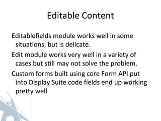 Editable Content
Editablefields module works well in some
situations, but is delicate.
Edit module works very well in a variety of
cases but still may not solve the problem.
Custom forms built using core Form API put
into Display Suite code fields end up working
pretty well
 