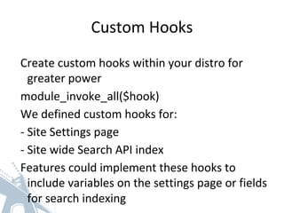 Custom Hooks
Create custom hooks within your distro for
greater power
module_invoke_all($hook)
We defined custom hooks for:
- Site Settings page
- Site wide Search API index
Features could implement these hooks to
include variables on the settings page or fields
for search indexing
 