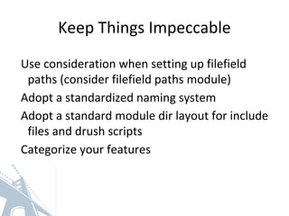 Keep Things Impeccable
Use consideration when setting up filefield
paths (consider filefield paths module)
Adopt a standardized naming system
Adopt a standard module dir layout for include
files and drush scripts
Categorize your features
 