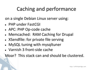 Caching and performance
on a single Debian Linux server using:
● PHP under FastCGI
● APC: PHP Op-code cache
● Memcached: RAM Caching for Drupal
● XSendfile: for private file serving
● MySQL tuning with mysqltuner
● Varnish 3 front-side cache
Moar? This stack can and should be clustered.
http://affinitybridge.com
 