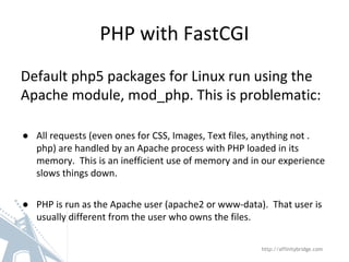 PHP with FastCGI
Default php5 packages for Linux run using the
Apache module, mod_php. This is problematic:
● All requests (even ones for CSS, Images, Text files, anything not .
php) are handled by an Apache process with PHP loaded in its
memory. This is an inefficient use of memory and in our experience
slows things down.
● PHP is run as the Apache user (apache2 or www-data). That user is
usually different from the user who owns the files.
http://affinitybridge.com
 