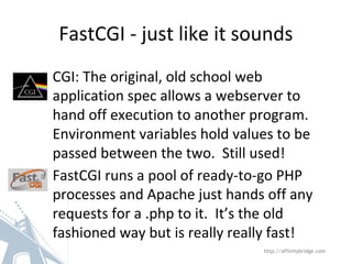 FastCGI - just like it sounds
CGI: The original, old school web
application spec allows a webserver to
hand off execution to another program.
Environment variables hold values to be
passed between the two. Still used!
FastCGI runs a pool of ready-to-go PHP
processes and Apache just hands off any
requests for a .php to it. It’s the old
fashioned way but is really really fast!
http://affinitybridge.com
 