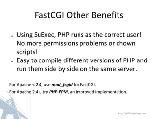 FastCGI Other Benefits
● Using SuExec, PHP runs as the correct user!
No more permissions problems or chown
scripts!
● Easy to compile different versions of PHP and
run them side by side on the same server.
For Apache < 2.4, use mod_fcgid for FastCGI.
For Apache 2.4+, try PHP-FPM, an improved implementation.
http://affinitybridge.com
 