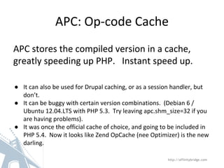 APC: Op-code Cache
APC stores the compiled version in a cache,
greatly speeding up PHP. Instant speed up.
● It can also be used for Drupal caching, or as a session handler, but
don’t.
● It can be buggy with certain version combinations. (Debian 6 /
Ubuntu 12.04.LTS with PHP 5.3. Try leaving apc.shm_size=32 if you
are having problems).
● It was once the official cache of choice, and going to be included in
PHP 5.4. Now it looks like Zend OpCache (nee Optimizer) is the new
darling.
http://affinitybridge.com
 