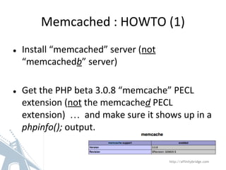 Memcached : HOWTO (1)
● Install “memcached” server (not
“memcachedb” server)
● Get the PHP beta 3.0.8 “memcache” PECL
extension (not the memcached PECL
extension) … and make sure it shows up in a
phpinfo(); output.
http://affinitybridge.com
 