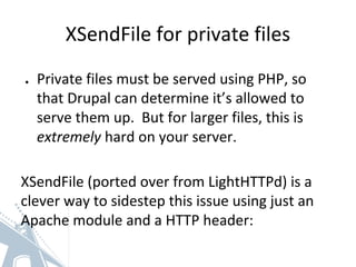 XSendFile for private files
● Private files must be served using PHP, so
that Drupal can determine it’s allowed to
serve them up. But for larger files, this is
extremely hard on your server.
XSendFile (ported over from LightHTTPd) is a
clever way to sidestep this issue using just an
Apache module and a HTTP header:
 