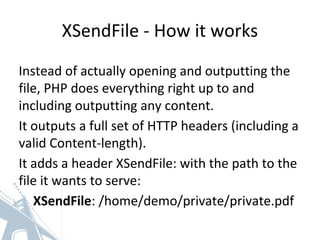 XSendFile - How it works
Instead of actually opening and outputting the
file, PHP does everything right up to and
including outputting any content.
It outputs a full set of HTTP headers (including a
valid Content-length).
It adds a header XSendFile: with the path to the
file it wants to serve:
XSendFile: /home/demo/private/private.pdf
 