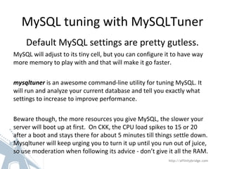 MySQL tuning with MySQLTuner
Default MySQL settings are pretty gutless.
MySQL will adjust to its tiny cell, but you can configure it to have way
more memory to play with and that will make it go faster.
mysqltuner is an awesome command-line utility for tuning MySQL. It
will run and analyze your current database and tell you exactly what
settings to increase to improve performance.
Beware though, the more resources you give MySQL, the slower your
server will boot up at first. On CKK, the CPU load spikes to 15 or 20
after a boot and stays there for about 5 minutes till things settle down.
Mysqltuner will keep urging you to turn it up until you run out of juice,
so use moderation when following its advice - don’t give it all the RAM.
http://affinitybridge.com
 