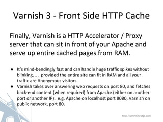 Varnish 3 - Front Side HTTP Cache
http://affinitybridge.com
Finally, Varnish is a HTTP Accelerator / Proxy
server that can sit in front of your Apache and
serve up entire cached pages from RAM.
● It’s mind-bendingly fast and can handle huge traffic spikes without
blinking…. provided the entire site can fit in RAM and all your
traffic are Anonymous visitors.
● Varnish takes over answering web requests on port 80, and fetches
back-end content (when required) from Apache (either on another
port or another IP). e.g. Apache on localhost port 8080, Varnish on
public network, port 80.
 