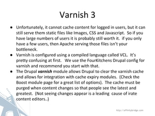 Varnish 3
http://affinitybridge.com
● Unfortunately, it cannot cache content for logged in users, but it can
still serve them static files like Images, CSS and Javascript. So if you
have large numbers of users it is probably still worth it. if you only
have a few users, then Apache serving those files isn’t your
bottleneck.
● Varnish is configured using a compiled language called VCL. It’s
pretty confusing at first. We use the FourKitchens Drupal config for
varnish and recommend you start with that.
● The Drupal varnish module allows Drupal to clear the varnish cache
and allows for integration with cache expiry modules. (Check the
Boost module page for a great list of options). The cache must be
purged when content changes so that people see the latest and
greatest. (Not seeing changes appear is a leading cause of irate
content editors..)
 