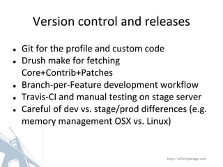 Version control and releases
● Git for the profile and custom code
● Drush make for fetching
Core+Contrib+Patches
● Branch-per-Feature development workflow
● Travis-CI and manual testing on stage server
● Careful of dev vs. stage/prod differences (e.g.
memory management OSX vs. Linux)
http://affinitybridge.com
 