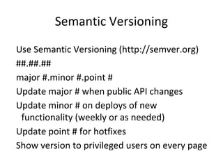 Semantic Versioning
Use Semantic Versioning (http://semver.org)
##.##.##
major #.minor #.point #
Update major # when public API changes
Update minor # on deploys of new
functionality (weekly or as needed)
Update point # for hotfixes
Show version to privileged users on every page
 