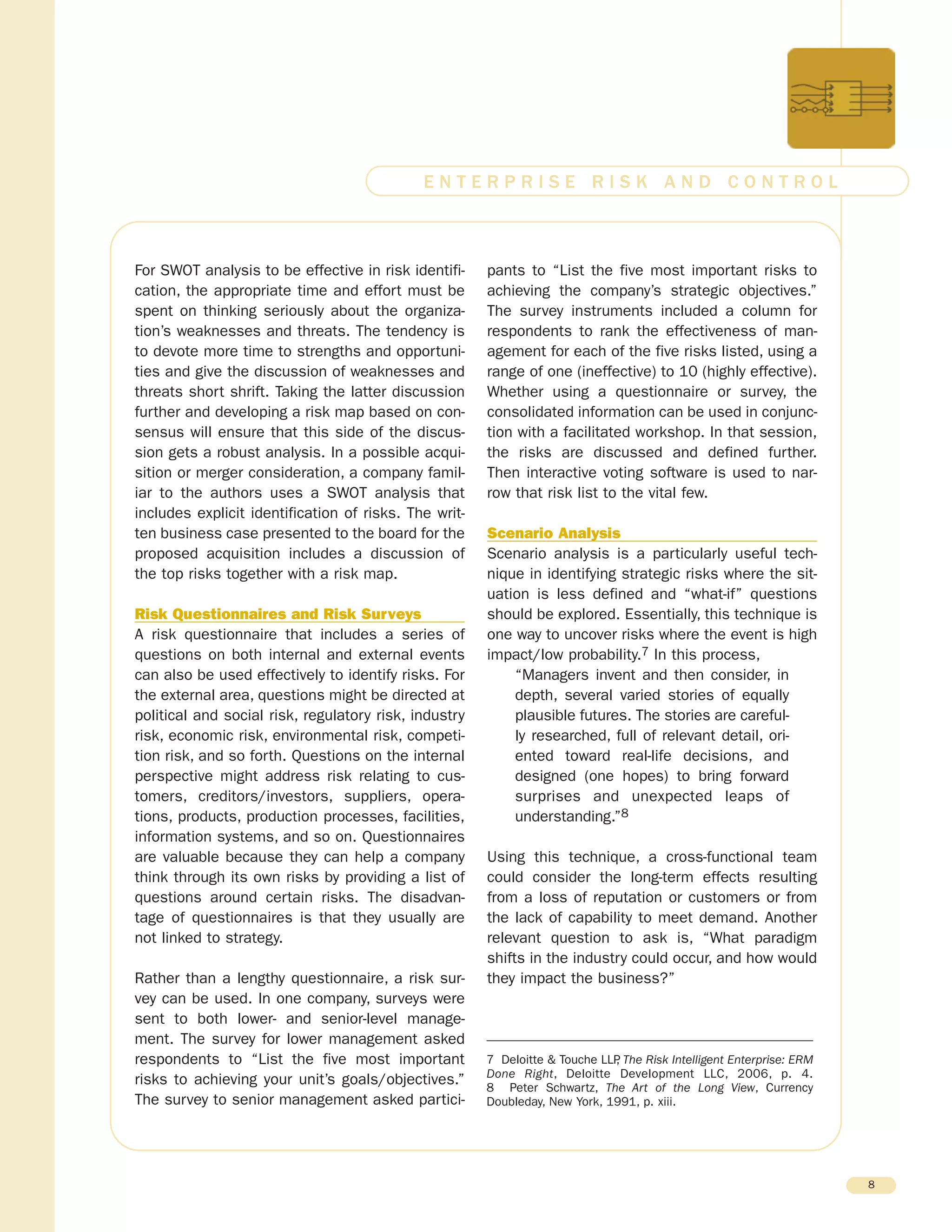 For SWOT analysis to be effective in risk identifi-
cation, the appropriate time and effort must be
spent on thinking seriously about the organiza-
tion’s weaknesses and threats. The tendency is
to devote more time to strengths and opportuni-
ties and give the discussion of weaknesses and
threats short shrift. Taking the latter discussion
further and developing a risk map based on con-
sensus will ensure that this side of the discus-
sion gets a robust analysis. In a possible acqui-
sition or merger consideration, a company famil-
iar to the authors uses a SWOT analysis that
includes explicit identification of risks. The writ-
ten business case presented to the board for the
proposed acquisition includes a discussion of
the top risks together with a risk map.
Risk Questionnaires and Risk Surveys
A risk questionnaire that includes a series of
questions on both internal and external events
can also be used effectively to identify risks. For
the external area, questions might be directed at
political and social risk, regulatory risk, industry
risk, economic risk, environmental risk, competi-
tion risk, and so forth. Questions on the internal
perspective might address risk relating to cus-
tomers, creditors/investors, suppliers, opera-
tions, products, production processes, facilities,
information systems, and so on. Questionnaires
are valuable because they can help a company
think through its own risks by providing a list of
questions around certain risks. The disadvan-
tage of questionnaires is that they usually are
not linked to strategy.
Rather than a lengthy questionnaire, a risk sur-
vey can be used. In one company, surveys were
sent to both lower- and senior-level manage-
ment. The survey for lower management asked
respondents to “List the five most important
risks to achieving your unit’s goals/objectives.”
The survey to senior management asked partici-
pants to “List the five most important risks to
achieving the company’s strategic objectives.”
The survey instruments included a column for
respondents to rank the effectiveness of man-
agement for each of the five risks listed, using a
range of one (ineffective) to 10 (highly effective).
Whether using a questionnaire or survey, the
consolidated information can be used in conjunc-
tion with a facilitated workshop. In that session,
the risks are discussed and defined further.
Then interactive voting software is used to nar-
row that risk list to the vital few.
Scenario Analysis
Scenario analysis is a particularly useful tech-
nique in identifying strategic risks where the sit-
uation is less defined and “what-if” questions
should be explored. Essentially, this technique is
one way to uncover risks where the event is high
impact/low probability.7 In this process,
“Managers invent and then consider, in
depth, several varied stories of equally
plausible futures. The stories are careful-
ly researched, full of relevant detail, ori-
ented toward real-life decisions, and
designed (one hopes) to bring forward
surprises and unexpected leaps of
understanding.”8
Using this technique, a cross-functional team
could consider the long-term effects resulting
from a loss of reputation or customers or from
the lack of capability to meet demand. Another
relevant question to ask is, “What paradigm
shifts in the industry could occur, and how would
they impact the business?”
8
E N T E R P R I S E R I S K A N D C O N T R O L
7 Deloitte & Touche LLP, The Risk Intelligent Enterprise: ERM
Done Right, Deloitte Development LLC, 2006, p. 4.
8 Peter Schwartz, The Art of the Long View, Currency
Doubleday, New York, 1991, p. xiii.
 