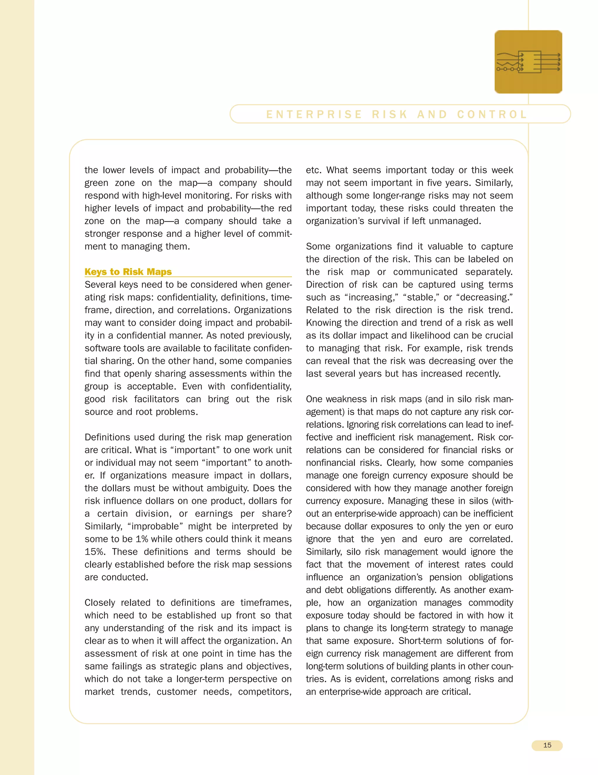 the lower levels of impact and probability—the
green zone on the map—a company should
respond with high-level monitoring. For risks with
higher levels of impact and probability—the red
zone on the map—a company should take a
stronger response and a higher level of commit-
ment to managing them.
Keys to Risk Maps
Several keys need to be considered when gener-
ating risk maps: confidentiality, definitions, time-
frame, direction, and correlations. Organizations
may want to consider doing impact and probabil-
ity in a confidential manner. As noted previously,
software tools are available to facilitate confiden-
tial sharing. On the other hand, some companies
find that openly sharing assessments within the
group is acceptable. Even with confidentiality,
good risk facilitators can bring out the risk
source and root problems.
Definitions used during the risk map generation
are critical. What is “important” to one work unit
or individual may not seem “important” to anoth-
er. If organizations measure impact in dollars,
the dollars must be without ambiguity. Does the
risk influence dollars on one product, dollars for
a certain division, or earnings per share?
Similarly, “improbable” might be interpreted by
some to be 1% while others could think it means
15%. These definitions and terms should be
clearly established before the risk map sessions
are conducted.
Closely related to definitions are timeframes,
which need to be established up front so that
any understanding of the risk and its impact is
clear as to when it will affect the organization. An
assessment of risk at one point in time has the
same failings as strategic plans and objectives,
which do not take a longer-term perspective on
market trends, customer needs, competitors,
etc. What seems important today or this week
may not seem important in five years. Similarly,
although some longer-range risks may not seem
important today, these risks could threaten the
organization’s survival if left unmanaged.
Some organizations find it valuable to capture
the direction of the risk. This can be labeled on
the risk map or communicated separately.
Direction of risk can be captured using terms
such as “increasing,” “stable,” or “decreasing.”
Related to the risk direction is the risk trend.
Knowing the direction and trend of a risk as well
as its dollar impact and likelihood can be crucial
to managing that risk. For example, risk trends
can reveal that the risk was decreasing over the
last several years but has increased recently.
One weakness in risk maps (and in silo risk man-
agement) is that maps do not capture any risk cor-
relations. Ignoring risk correlations can lead to inef-
fective and inefficient risk management. Risk cor-
relations can be considered for financial risks or
nonfinancial risks. Clearly, how some companies
manage one foreign currency exposure should be
considered with how they manage another foreign
currency exposure. Managing these in silos (with-
out an enterprise-wide approach) can be inefficient
because dollar exposures to only the yen or euro
ignore that the yen and euro are correlated.
Similarly, silo risk management would ignore the
fact that the movement of interest rates could
influence an organization’s pension obligations
and debt obligations differently. As another exam-
ple, how an organization manages commodity
exposure today should be factored in with how it
plans to change its long-term strategy to manage
that same exposure. Short-term solutions of for-
eign currency risk management are different from
long-term solutions of building plants in other coun-
tries. As is evident, correlations among risks and
an enterprise-wide approach are critical.
15
E N T E R P R I S E R I S K A N D C O N T R O L
 