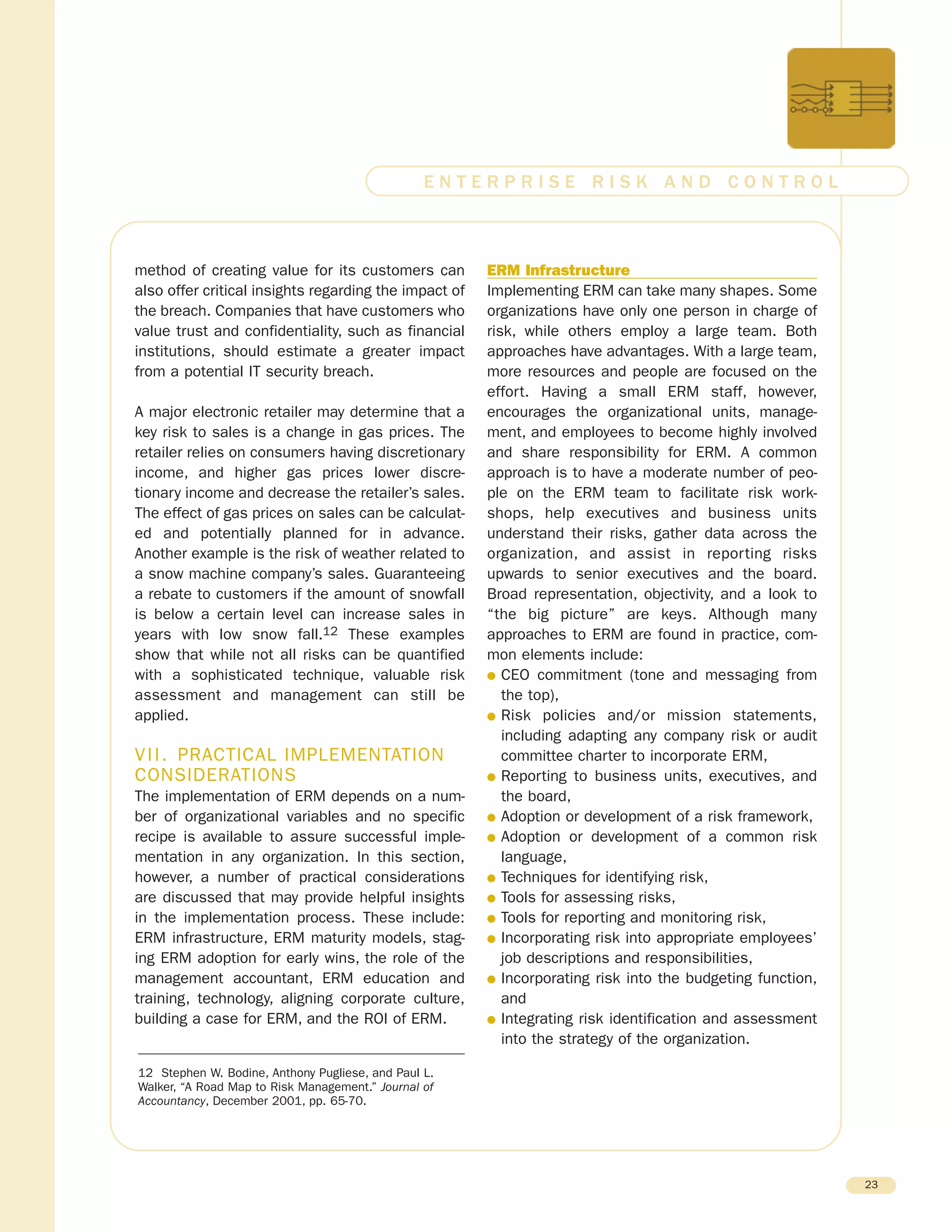 method of creating value for its customers can
also offer critical insights regarding the impact of
the breach. Companies that have customers who
value trust and confidentiality, such as financial
institutions, should estimate a greater impact
from a potential IT security breach.
A major electronic retailer may determine that a
key risk to sales is a change in gas prices. The
retailer relies on consumers having discretionary
income, and higher gas prices lower discre-
tionary income and decrease the retailer’s sales.
The effect of gas prices on sales can be calculat-
ed and potentially planned for in advance.
Another example is the risk of weather related to
a snow machine company’s sales. Guaranteeing
a rebate to customers if the amount of snowfall
is below a certain level can increase sales in
years with low snow fall.12 These examples
show that while not all risks can be quantified
with a sophisticated technique, valuable risk
assessment and management can still be
applied.
VII. PRACTICAL IMPLEMENTATION
CONSIDERATIONS
The implementation of ERM depends on a num-
ber of organizational variables and no specific
recipe is available to assure successful imple-
mentation in any organization. In this section,
however, a number of practical considerations
are discussed that may provide helpful insights
in the implementation process. These include:
ERM infrastructure, ERM maturity models, stag-
ing ERM adoption for early wins, the role of the
management accountant, ERM education and
training, technology, aligning corporate culture,
building a case for ERM, and the ROI of ERM.
ERM Infrastructure
Implementing ERM can take many shapes. Some
organizations have only one person in charge of
risk, while others employ a large team. Both
approaches have advantages. With a large team,
more resources and people are focused on the
effort. Having a small ERM staff, however,
encourages the organizational units, manage-
ment, and employees to become highly involved
and share responsibility for ERM. A common
approach is to have a moderate number of peo-
ple on the ERM team to facilitate risk work-
shops, help executives and business units
understand their risks, gather data across the
organization, and assist in reporting risks
upwards to senior executives and the board.
Broad representation, objectivity, and a look to
“the big picture” are keys. Although many
approaches to ERM are found in practice, com-
mon elements include:
G CEO commitment (tone and messaging from
the top),
G Risk policies and/or mission statements,
including adapting any company risk or audit
committee charter to incorporate ERM,
G Reporting to business units, executives, and
the board,
G Adoption or development of a risk framework,
G Adoption or development of a common risk
language,
G Techniques for identifying risk,
G Tools for assessing risks,
G Tools for reporting and monitoring risk,
G Incorporating risk into appropriate employees’
job descriptions and responsibilities,
G Incorporating risk into the budgeting function,
and
G Integrating risk identification and assessment
into the strategy of the organization.
23
E N T E R P R I S E R I S K A N D C O N T R O L
12 Stephen W. Bodine, Anthony Pugliese, and Paul L.
Walker, “A Road Map to Risk Management.” Journal of
Accountancy, December 2001, pp. 65-70.
 