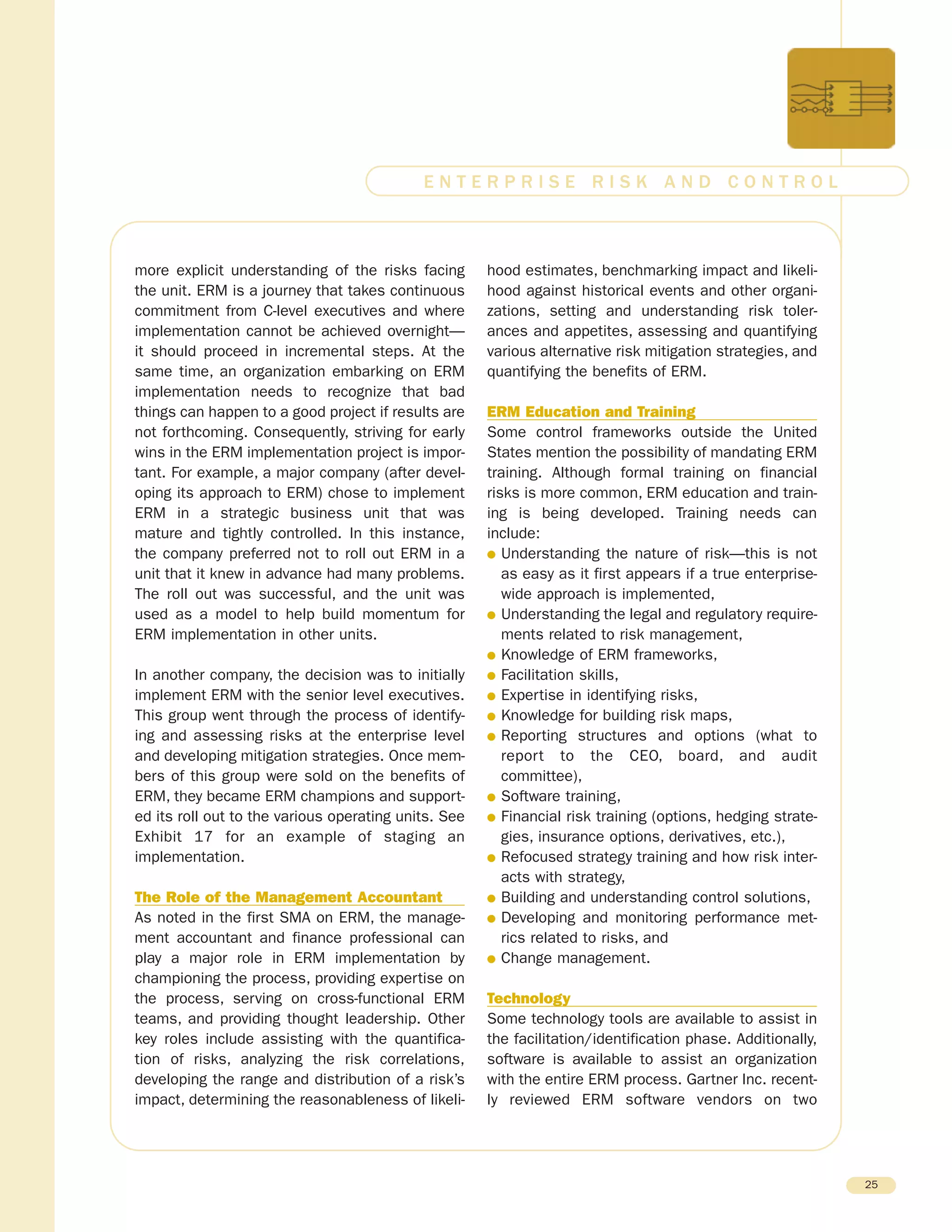 more explicit understanding of the risks facing
the unit. ERM is a journey that takes continuous
commitment from C-level executives and where
implementation cannot be achieved overnight—
it should proceed in incremental steps. At the
same time, an organization embarking on ERM
implementation needs to recognize that bad
things can happen to a good project if results are
not forthcoming. Consequently, striving for early
wins in the ERM implementation project is impor-
tant. For example, a major company (after devel-
oping its approach to ERM) chose to implement
ERM in a strategic business unit that was
mature and tightly controlled. In this instance,
the company preferred not to roll out ERM in a
unit that it knew in advance had many problems.
The roll out was successful, and the unit was
used as a model to help build momentum for
ERM implementation in other units.
In another company, the decision was to initially
implement ERM with the senior level executives.
This group went through the process of identify-
ing and assessing risks at the enterprise level
and developing mitigation strategies. Once mem-
bers of this group were sold on the benefits of
ERM, they became ERM champions and support-
ed its roll out to the various operating units. See
Exhibit 17 for an example of staging an
implementation.
The Role of the Management Accountant
As noted in the first SMA on ERM, the manage-
ment accountant and finance professional can
play a major role in ERM implementation by
championing the process, providing expertise on
the process, serving on cross-functional ERM
teams, and providing thought leadership. Other
key roles include assisting with the quantifica-
tion of risks, analyzing the risk correlations,
developing the range and distribution of a risk’s
impact, determining the reasonableness of likeli-
hood estimates, benchmarking impact and likeli-
hood against historical events and other organi-
zations, setting and understanding risk toler-
ances and appetites, assessing and quantifying
various alternative risk mitigation strategies, and
quantifying the benefits of ERM.
ERM Education and Training
Some control frameworks outside the United
States mention the possibility of mandating ERM
training. Although formal training on financial
risks is more common, ERM education and train-
ing is being developed. Training needs can
include:
G Understanding the nature of risk—this is not
as easy as it first appears if a true enterprise-
wide approach is implemented,
G Understanding the legal and regulatory require-
ments related to risk management,
G Knowledge of ERM frameworks,
G Facilitation skills,
G Expertise in identifying risks,
G Knowledge for building risk maps,
G Reporting structures and options (what to
report to the CEO, board, and audit
committee),
G Software training,
G Financial risk training (options, hedging strate-
gies, insurance options, derivatives, etc.),
G Refocused strategy training and how risk inter-
acts with strategy,
G Building and understanding control solutions,
G Developing and monitoring performance met-
rics related to risks, and
G Change management.
Technology
Some technology tools are available to assist in
the facilitation/identification phase. Additionally,
software is available to assist an organization
with the entire ERM process. Gartner Inc. recent-
ly reviewed ERM software vendors on two
25
E N T E R P R I S E R I S K A N D C O N T R O L
 