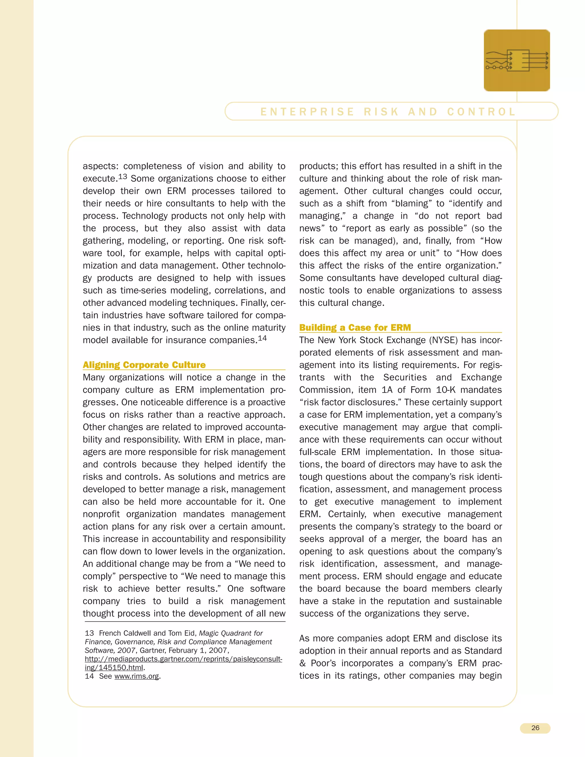 aspects: completeness of vision and ability to
execute.13 Some organizations choose to either
develop their own ERM processes tailored to
their needs or hire consultants to help with the
process. Technology products not only help with
the process, but they also assist with data
gathering, modeling, or reporting. One risk soft-
ware tool, for example, helps with capital opti-
mization and data management. Other technolo-
gy products are designed to help with issues
such as time-series modeling, correlations, and
other advanced modeling techniques. Finally, cer-
tain industries have software tailored for compa-
nies in that industry, such as the online maturity
model available for insurance companies.14
Aligning Corporate Culture
Many organizations will notice a change in the
company culture as ERM implementation pro-
gresses. One noticeable difference is a proactive
focus on risks rather than a reactive approach.
Other changes are related to improved accounta-
bility and responsibility. With ERM in place, man-
agers are more responsible for risk management
and controls because they helped identify the
risks and controls. As solutions and metrics are
developed to better manage a risk, management
can also be held more accountable for it. One
nonprofit organization mandates management
action plans for any risk over a certain amount.
This increase in accountability and responsibility
can flow down to lower levels in the organization.
An additional change may be from a “We need to
comply” perspective to “We need to manage this
risk to achieve better results.” One software
company tries to build a risk management
thought process into the development of all new
products; this effort has resulted in a shift in the
culture and thinking about the role of risk man-
agement. Other cultural changes could occur,
such as a shift from “blaming” to “identify and
managing,” a change in “do not report bad
news” to “report as early as possible” (so the
risk can be managed), and, finally, from “How
does this affect my area or unit” to “How does
this affect the risks of the entire organization.”
Some consultants have developed cultural diag-
nostic tools to enable organizations to assess
this cultural change.
Building a Case for ERM
The New York Stock Exchange (NYSE) has incor-
porated elements of risk assessment and man-
agement into its listing requirements. For regis-
trants with the Securities and Exchange
Commission, item 1A of Form 10-K mandates
“risk factor disclosures.” These certainly support
a case for ERM implementation, yet a company’s
executive management may argue that compli-
ance with these requirements can occur without
full-scale ERM implementation. In those situa-
tions, the board of directors may have to ask the
tough questions about the company’s risk identi-
fication, assessment, and management process
to get executive management to implement
ERM. Certainly, when executive management
presents the company’s strategy to the board or
seeks approval of a merger, the board has an
opening to ask questions about the company’s
risk identification, assessment, and manage-
ment process. ERM should engage and educate
the board because the board members clearly
have a stake in the reputation and sustainable
success of the organizations they serve.
As more companies adopt ERM and disclose its
adoption in their annual reports and as Standard
& Poor’s incorporates a company’s ERM prac-
tices in its ratings, other companies may begin
26
E N T E R P R I S E R I S K A N D C O N T R O L
13 French Caldwell and Tom Eid, Magic Quadrant for
Finance, Governance, Risk and Compliance Management
Software, 2007, Gartner, February 1, 2007,
http://mediaproducts.gartner.com/reprints/paisleyconsult-
ing/145150.html.
14 See www.rims.org.
 