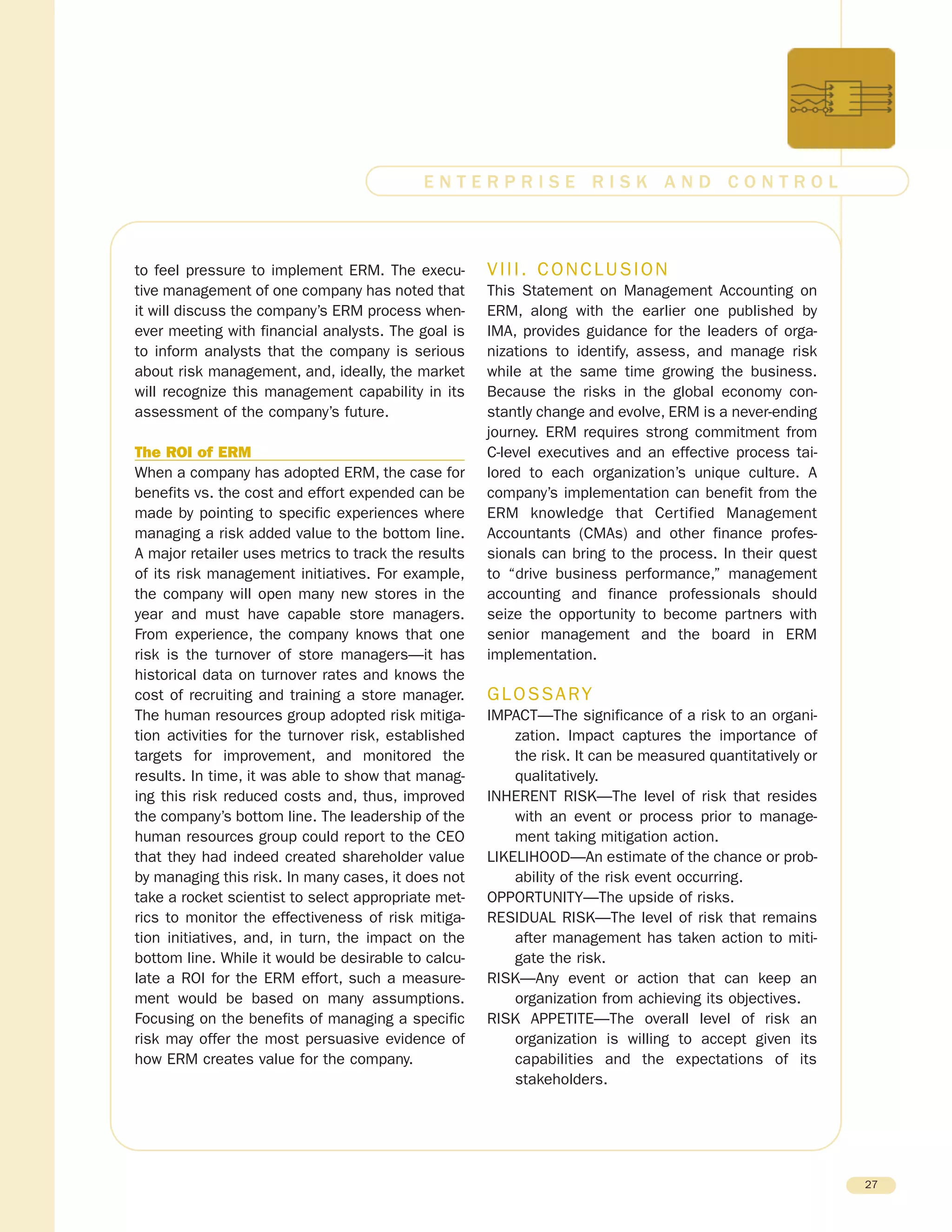 to feel pressure to implement ERM. The execu-
tive management of one company has noted that
it will discuss the company’s ERM process when-
ever meeting with financial analysts. The goal is
to inform analysts that the company is serious
about risk management, and, ideally, the market
will recognize this management capability in its
assessment of the company’s future.
The ROI of ERM
When a company has adopted ERM, the case for
benefits vs. the cost and effort expended can be
made by pointing to specific experiences where
managing a risk added value to the bottom line.
A major retailer uses metrics to track the results
of its risk management initiatives. For example,
the company will open many new stores in the
year and must have capable store managers.
From experience, the company knows that one
risk is the turnover of store managers—it has
historical data on turnover rates and knows the
cost of recruiting and training a store manager.
The human resources group adopted risk mitiga-
tion activities for the turnover risk, established
targets for improvement, and monitored the
results. In time, it was able to show that manag-
ing this risk reduced costs and, thus, improved
the company’s bottom line. The leadership of the
human resources group could report to the CEO
that they had indeed created shareholder value
by managing this risk. In many cases, it does not
take a rocket scientist to select appropriate met-
rics to monitor the effectiveness of risk mitiga-
tion initiatives, and, in turn, the impact on the
bottom line. While it would be desirable to calcu-
late a ROI for the ERM effort, such a measure-
ment would be based on many assumptions.
Focusing on the benefits of managing a specific
risk may offer the most persuasive evidence of
how ERM creates value for the company.
VIII. CONCLUSION
This Statement on Management Accounting on
ERM, along with the earlier one published by
IMA, provides guidance for the leaders of orga-
nizations to identify, assess, and manage risk
while at the same time growing the business.
Because the risks in the global economy con-
stantly change and evolve, ERM is a never-ending
journey. ERM requires strong commitment from
C-level executives and an effective process tai-
lored to each organization’s unique culture. A
company’s implementation can benefit from the
ERM knowledge that Certified Management
Accountants (CMAs) and other finance profes-
sionals can bring to the process. In their quest
to “drive business performance,” management
accounting and finance professionals should
seize the opportunity to become partners with
senior management and the board in ERM
implementation.
GLOSSARY
IMPACT—The significance of a risk to an organi-
zation. Impact captures the importance of
the risk. It can be measured quantitatively or
qualitatively.
INHERENT RISK—The level of risk that resides
with an event or process prior to manage-
ment taking mitigation action.
LIKELIHOOD—An estimate of the chance or prob-
ability of the risk event occurring.
OPPORTUNITY—The upside of risks.
RESIDUAL RISK—The level of risk that remains
after management has taken action to miti-
gate the risk.
RISK—Any event or action that can keep an
organization from achieving its objectives.
RISK APPETITE—The overall level of risk an
organization is willing to accept given its
capabilities and the expectations of its
stakeholders.
27
E N T E R P R I S E R I S K A N D C O N T R O L
 