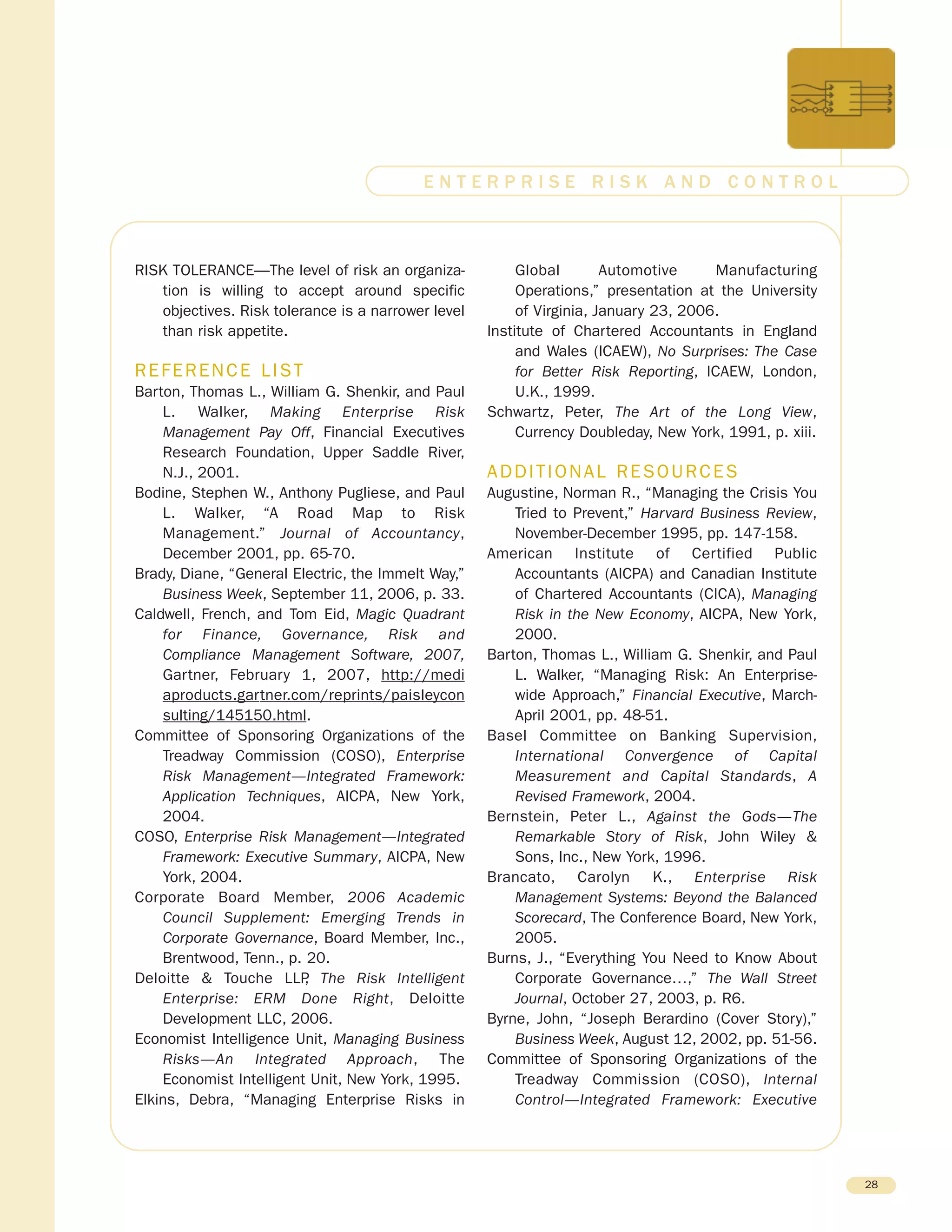 RISK TOLERANCE—The level of risk an organiza-
tion is willing to accept around specific
objectives. Risk tolerance is a narrower level
than risk appetite.
REFERENCE LIST
Barton, Thomas L., William G. Shenkir, and Paul
L. Walker, Making Enterprise Risk
Management Pay Off, Financial Executives
Research Foundation, Upper Saddle River,
N.J., 2001.
Bodine, Stephen W., Anthony Pugliese, and Paul
L. Walker, “A Road Map to Risk
Management.” Journal of Accountancy,
December 2001, pp. 65-70.
Brady, Diane, “General Electric, the Immelt Way,”
Business Week, September 11, 2006, p. 33.
Caldwell, French, and Tom Eid, Magic Quadrant
for Finance, Governance, Risk and
Compliance Management Software, 2007,
Gartner, February 1, 2007, http://medi
aproducts.gartner.com/reprints/paisleycon
sulting/145150.html.
Committee of Sponsoring Organizations of the
Treadway Commission (COSO), Enterprise
Risk Management—Integrated Framework:
Application Techniques, AICPA, New York,
2004.
COSO, Enterprise Risk Management—Integrated
Framework: Executive Summary, AICPA, New
York, 2004.
Corporate Board Member, 2006 Academic
Council Supplement: Emerging Trends in
Corporate Governance, Board Member, Inc.,
Brentwood, Tenn., p. 20.
Deloitte & Touche LLP, The Risk Intelligent
Enterprise: ERM Done Right, Deloitte
Development LLC, 2006.
Economist Intelligence Unit, Managing Business
Risks—An Integrated Approach, The
Economist Intelligent Unit, New York, 1995.
Elkins, Debra, “Managing Enterprise Risks in
Global Automotive Manufacturing
Operations,” presentation at the University
of Virginia, January 23, 2006.
Institute of Chartered Accountants in England
and Wales (ICAEW), No Surprises: The Case
for Better Risk Reporting, ICAEW, London,
U.K., 1999.
Schwartz, Peter, The Art of the Long View,
Currency Doubleday, New York, 1991, p. xiii.
ADDITIONAL RESOURCES
Augustine, Norman R., “Managing the Crisis You
Tried to Prevent,” Harvard Business Review,
November-December 1995, pp. 147-158.
American Institute of Certified Public
Accountants (AICPA) and Canadian Institute
of Chartered Accountants (CICA), Managing
Risk in the New Economy, AICPA, New York,
2000.
Barton, Thomas L., William G. Shenkir, and Paul
L. Walker, “Managing Risk: An Enterprise-
wide Approach,” Financial Executive, March-
April 2001, pp. 48-51.
Basel Committee on Banking Supervision,
International Convergence of Capital
Measurement and Capital Standards, A
Revised Framework, 2004.
Bernstein, Peter L., Against the Gods—The
Remarkable Story of Risk, John Wiley &
Sons, Inc., New York, 1996.
Brancato, Carolyn K., Enterprise Risk
Management Systems: Beyond the Balanced
Scorecard, The Conference Board, New York,
2005.
Burns, J., “Everything You Need to Know About
Corporate Governance…,” The Wall Street
Journal, October 27, 2003, p. R6.
Byrne, John, “Joseph Berardino (Cover Story),”
Business Week, August 12, 2002, pp. 51-56.
Committee of Sponsoring Organizations of the
Treadway Commission (COSO), Internal
Control—Integrated Framework: Executive
28
E N T E R P R I S E R I S K A N D C O N T R O L
 