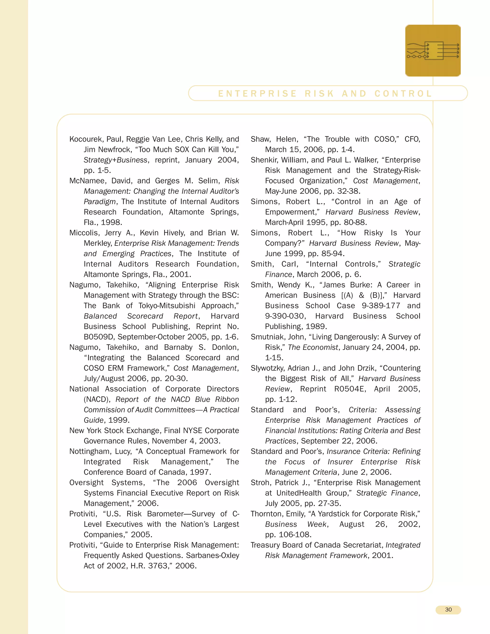 Kocourek, Paul, Reggie Van Lee, Chris Kelly, and
Jim Newfrock, “Too Much SOX Can Kill You,”
Strategy+Business, reprint, January 2004,
pp. 1-5.
McNamee, David, and Gerges M. Selim, Risk
Management: Changing the Internal Auditor’s
Paradigm, The Institute of Internal Auditors
Research Foundation, Altamonte Springs,
Fla., 1998.
Miccolis, Jerry A., Kevin Hively, and Brian W.
Merkley, Enterprise Risk Management: Trends
and Emerging Practices, The Institute of
Internal Auditors Research Foundation,
Altamonte Springs, Fla., 2001.
Nagumo, Takehiko, “Aligning Enterprise Risk
Management with Strategy through the BSC:
The Bank of Tokyo-Mitsubishi Approach,”
Balanced Scorecard Report, Harvard
Business School Publishing, Reprint No.
B0509D, September-October 2005, pp. 1-6.
Nagumo, Takehiko, and Barnaby S. Donlon,
“Integrating the Balanced Scorecard and
COSO ERM Framework,” Cost Management,
July/August 2006, pp. 20-30.
National Association of Corporate Directors
(NACD), Report of the NACD Blue Ribbon
Commission of Audit Committees—A Practical
Guide, 1999.
New York Stock Exchange, Final NYSE Corporate
Governance Rules, November 4, 2003.
Nottingham, Lucy, “A Conceptual Framework for
Integrated Risk Management,” The
Conference Board of Canada, 1997.
Oversight Systems, “The 2006 Oversight
Systems Financial Executive Report on Risk
Management,” 2006.
Protiviti, “U.S. Risk Barometer—Survey of C-
Level Executives with the Nation’s Largest
Companies,” 2005.
Protiviti, “Guide to Enterprise Risk Management:
Frequently Asked Questions. Sarbanes-Oxley
Act of 2002, H.R. 3763,” 2006.
Shaw, Helen, “The Trouble with COSO,” CFO,
March 15, 2006, pp. 1-4.
Shenkir, William, and Paul L. Walker, “Enterprise
Risk Management and the Strategy-Risk-
Focused Organization,” Cost Management,
May-June 2006, pp. 32-38.
Simons, Robert L., “Control in an Age of
Empowerment,” Harvard Business Review,
March-April 1995, pp. 80-88.
Simons, Robert L., “How Risky Is Your
Company?” Harvard Business Review, May-
June 1999, pp. 85-94.
Smith, Carl, “Internal Controls,” Strategic
Finance, March 2006, p. 6.
Smith, Wendy K., “James Burke: A Career in
American Business [(A) & (B)],” Harvard
Business School Case 9-389-177 and
9-390-030, Harvard Business School
Publishing, 1989.
Smutniak, John, “Living Dangerously: A Survey of
Risk,” The Economist, January 24, 2004, pp.
1-15.
Slywotzky, Adrian J., and John Drzik, “Countering
the Biggest Risk of All,” Harvard Business
Review, Reprint R0504E, April 2005,
pp. 1-12.
Standard and Poor’s, Criteria: Assessing
Enterprise Risk Management Practices of
Financial Institutions: Rating Criteria and Best
Practices, September 22, 2006.
Standard and Poor’s, Insurance Criteria: Refining
the Focus of Insurer Enterprise Risk
Management Criteria, June 2, 2006.
Stroh, Patrick J., “Enterprise Risk Management
at UnitedHealth Group,” Strategic Finance,
July 2005, pp. 27-35.
Thornton, Emily, “A Yardstick for Corporate Risk,”
Business Week, August 26, 2002,
pp. 106-108.
Treasury Board of Canada Secretariat, Integrated
Risk Management Framework, 2001.
30
E N T E R P R I S E R I S K A N D C O N T R O L
 