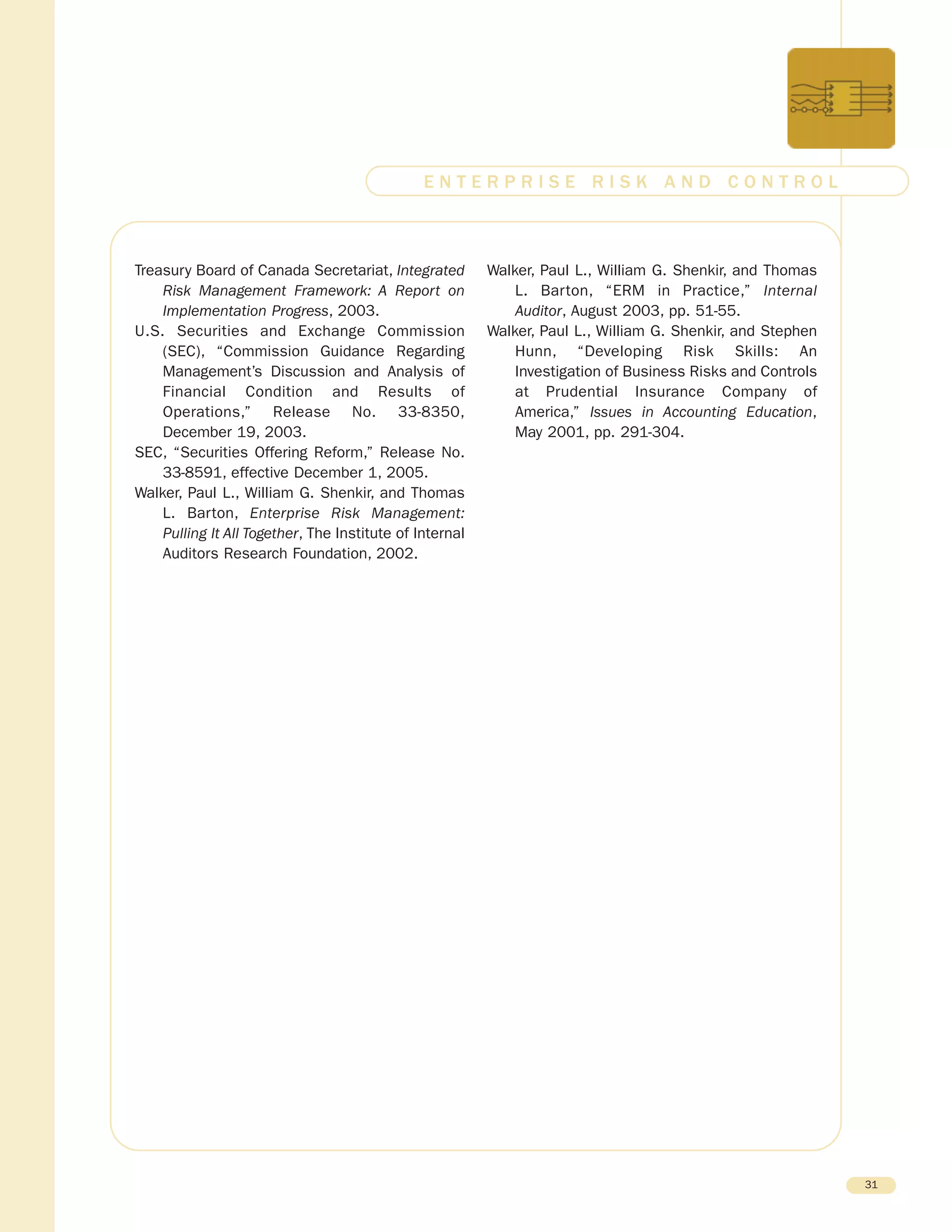 Treasury Board of Canada Secretariat, Integrated
Risk Management Framework: A Report on
Implementation Progress, 2003.
U.S. Securities and Exchange Commission
(SEC), “Commission Guidance Regarding
Management’s Discussion and Analysis of
Financial Condition and Results of
Operations,” Release No. 33-8350,
December 19, 2003.
SEC, “Securities Offering Reform,” Release No.
33-8591, effective December 1, 2005.
Walker, Paul L., William G. Shenkir, and Thomas
L. Barton, Enterprise Risk Management:
Pulling It All Together, The Institute of Internal
Auditors Research Foundation, 2002.
Walker, Paul L., William G. Shenkir, and Thomas
L. Barton, “ERM in Practice,” Internal
Auditor, August 2003, pp. 51-55.
Walker, Paul L., William G. Shenkir, and Stephen
Hunn, “Developing Risk Skills: An
Investigation of Business Risks and Controls
at Prudential Insurance Company of
America,” Issues in Accounting Education,
May 2001, pp. 291-304.
31
E N T E R P R I S E R I S K A N D C O N T R O L
 