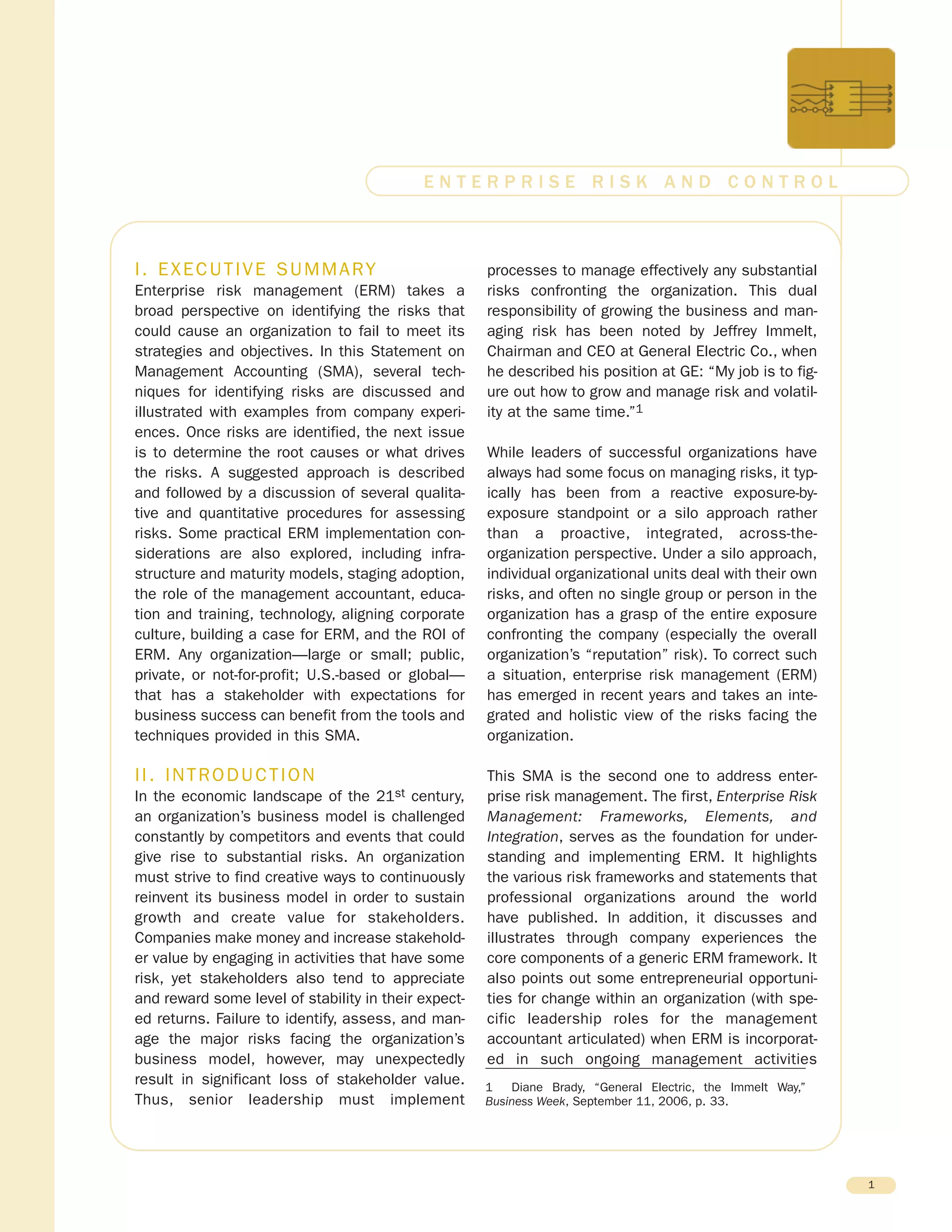 I. EXECUTIVE SUMMARY
Enterprise risk management (ERM) takes a
broad perspective on identifying the risks that
could cause an organization to fail to meet its
strategies and objectives. In this Statement on
Management Accounting (SMA), several tech-
niques for identifying risks are discussed and
illustrated with examples from company experi-
ences. Once risks are identified, the next issue
is to determine the root causes or what drives
the risks. A suggested approach is described
and followed by a discussion of several qualita-
tive and quantitative procedures for assessing
risks. Some practical ERM implementation con-
siderations are also explored, including infra-
structure and maturity models, staging adoption,
the role of the management accountant, educa-
tion and training, technology, aligning corporate
culture, building a case for ERM, and the ROI of
ERM. Any organization—large or small; public,
private, or not-for-profit; U.S.-based or global—
that has a stakeholder with expectations for
business success can benefit from the tools and
techniques provided in this SMA.
II. INTRODUCTION
In the economic landscape of the 21st century,
an organization’s business model is challenged
constantly by competitors and events that could
give rise to substantial risks. An organization
must strive to find creative ways to continuously
reinvent its business model in order to sustain
growth and create value for stakeholders.
Companies make money and increase stakehold-
er value by engaging in activities that have some
risk, yet stakeholders also tend to appreciate
and reward some level of stability in their expect-
ed returns. Failure to identify, assess, and man-
age the major risks facing the organization’s
business model, however, may unexpectedly
result in significant loss of stakeholder value.
Thus, senior leadership must implement
processes to manage effectively any substantial
risks confronting the organization. This dual
responsibility of growing the business and man-
aging risk has been noted by Jeffrey Immelt,
Chairman and CEO at General Electric Co., when
he described his position at GE: “My job is to fig-
ure out how to grow and manage risk and volatil-
ity at the same time.”1
While leaders of successful organizations have
always had some focus on managing risks, it typ-
ically has been from a reactive exposure-by-
exposure standpoint or a silo approach rather
than a proactive, integrated, across-the-
organization perspective. Under a silo approach,
individual organizational units deal with their own
risks, and often no single group or person in the
organization has a grasp of the entire exposure
confronting the company (especially the overall
organization’s “reputation” risk). To correct such
a situation, enterprise risk management (ERM)
has emerged in recent years and takes an inte-
grated and holistic view of the risks facing the
organization.
This SMA is the second one to address enter-
prise risk management. The first, Enterprise Risk
Management: Frameworks, Elements, and
Integration, serves as the foundation for under-
standing and implementing ERM. It highlights
the various risk frameworks and statements that
professional organizations around the world
have published. In addition, it discusses and
illustrates through company experiences the
core components of a generic ERM framework. It
also points out some entrepreneurial opportuni-
ties for change within an organization (with spe-
cific leadership roles for the management
accountant articulated) when ERM is incorporat-
ed in such ongoing management activities
1
E N T E R P R I S E R I S K A N D C O N T R O L
1 Diane Brady, “General Electric, the Immelt Way,”
Business Week, September 11, 2006, p. 33.
 