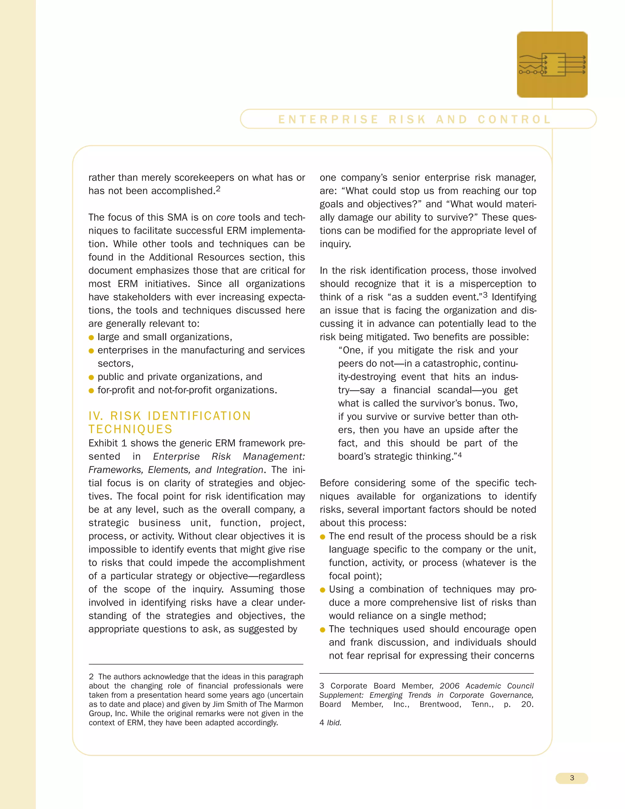 rather than merely scorekeepers on what has or
has not been accomplished.2
The focus of this SMA is on core tools and tech-
niques to facilitate successful ERM implementa-
tion. While other tools and techniques can be
found in the Additional Resources section, this
document emphasizes those that are critical for
most ERM initiatives. Since all organizations
have stakeholders with ever increasing expecta-
tions, the tools and techniques discussed here
are generally relevant to:
G large and small organizations,
G enterprises in the manufacturing and services
sectors,
G public and private organizations, and
G for-profit and not-for-profit organizations.
IV. RISK IDENTIFICATION
TECHNIQUES
Exhibit 1 shows the generic ERM framework pre-
sented in Enterprise Risk Management:
Frameworks, Elements, and Integration. The ini-
tial focus is on clarity of strategies and objec-
tives. The focal point for risk identification may
be at any level, such as the overall company, a
strategic business unit, function, project,
process, or activity. Without clear objectives it is
impossible to identify events that might give rise
to risks that could impede the accomplishment
of a particular strategy or objective—regardless
of the scope of the inquiry. Assuming those
involved in identifying risks have a clear under-
standing of the strategies and objectives, the
appropriate questions to ask, as suggested by
one company’s senior enterprise risk manager,
are: “What could stop us from reaching our top
goals and objectives?” and “What would materi-
ally damage our ability to survive?” These ques-
tions can be modified for the appropriate level of
inquiry.
In the risk identification process, those involved
should recognize that it is a misperception to
think of a risk “as a sudden event.”3 Identifying
an issue that is facing the organization and dis-
cussing it in advance can potentially lead to the
risk being mitigated. Two benefits are possible:
“One, if you mitigate the risk and your
peers do not—in a catastrophic, continu-
ity-destroying event that hits an indus-
try—say a financial scandal—you get
what is called the survivor’s bonus. Two,
if you survive or survive better than oth-
ers, then you have an upside after the
fact, and this should be part of the
board’s strategic thinking.”4
Before considering some of the specific tech-
niques available for organizations to identify
risks, several important factors should be noted
about this process:
G The end result of the process should be a risk
language specific to the company or the unit,
function, activity, or process (whatever is the
focal point);
G Using a combination of techniques may pro-
duce a more comprehensive list of risks than
would reliance on a single method;
G The techniques used should encourage open
and frank discussion, and individuals should
not fear reprisal for expressing their concerns
3
E N T E R P R I S E R I S K A N D C O N T R O L
2 The authors acknowledge that the ideas in this paragraph
about the changing role of financial professionals were
taken from a presentation heard some years ago (uncertain
as to date and place) and given by Jim Smith of The Marmon
Group, Inc. While the original remarks were not given in the
context of ERM, they have been adapted accordingly.
3 Corporate Board Member, 2006 Academic Council
Supplement: Emerging Trends in Corporate Governance,
Board Member, Inc., Brentwood, Tenn., p. 20.
4 Ibid.
 